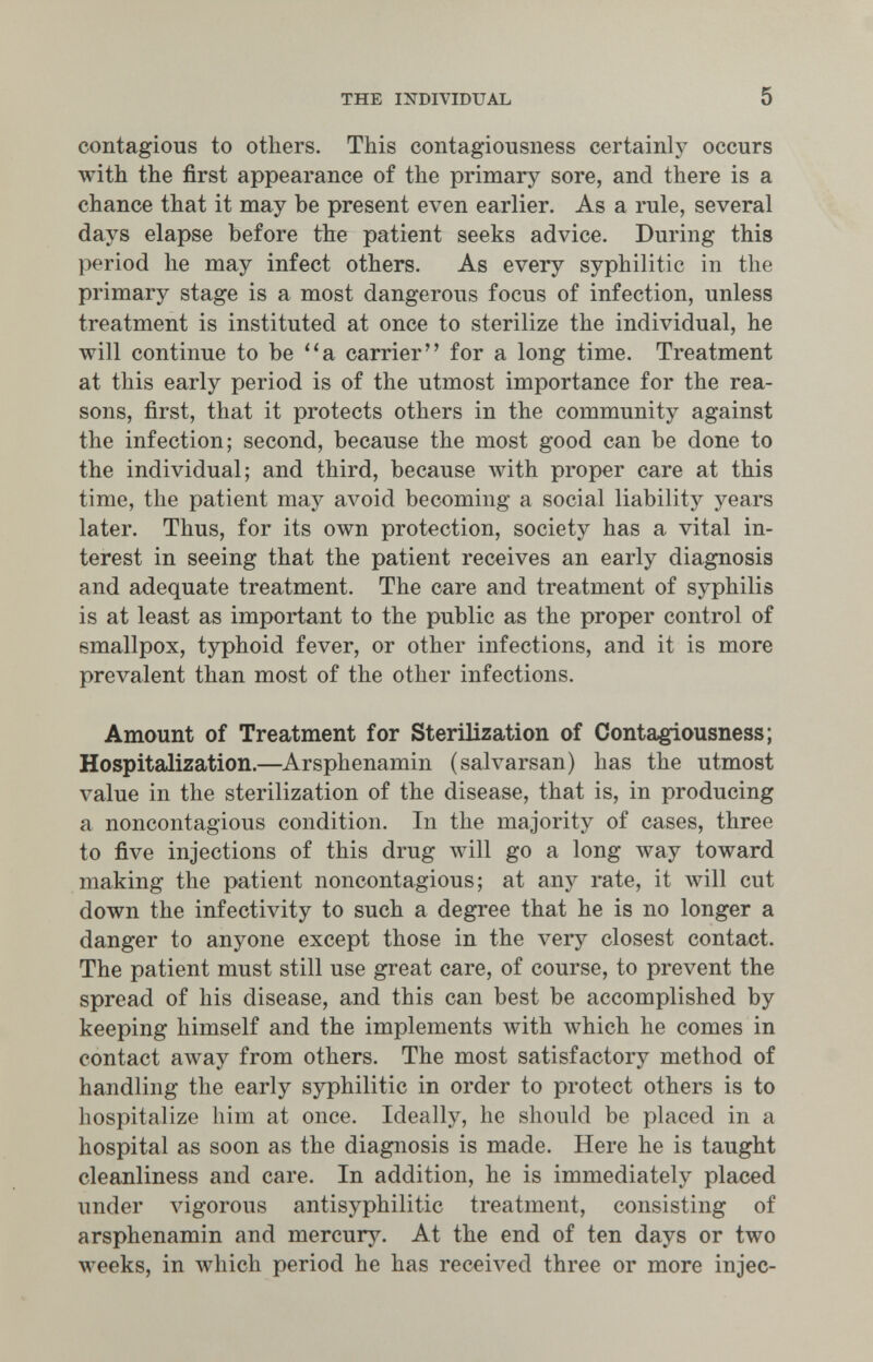 THE INDIVIDUAL 5 contagious to others. This contagiousness certainly occurs with the first appearance of the primary sore, and there is a chance that it may be present even earlier. As a rule, several days elapse before the patient seeks advice. During this period he may infect others. As every syphilitic in the primary stage is a most dangerous focus of infection, unless treatment is instituted at once to sterilize the individual, he will continue to be a carrier for a long time. Treatment at this early period is of the utmost importance for the rea¬ sons, first, that it protects others in the community against the infection; second, because the most good can be done to the individual; and third, because with proper care at this time, the patient may avoid becoming a social liability years later. Thus, for its own protection, society has a vital in¬ terest in seeing that the patient receives an early diagnosis and adequate treatment. The care and treatment of syphilis is at least as important to the public as the proper control of smallpox, typhoid fever, or other infections, and it is more prevalent than most of the other infections. Amount of Treatment for Sterilization of Contagiousness; Hospitalization.—Arsphenamin (salvarsan) has the utmost value in the sterilization of the disease, that is, in producing a noncontagious condition. In the majority of cases, three to five injections of this drug лу111 go a long way toward making the patient noncontagious; at any rate, it will cut down the infectivity to such a degree that he is no longer a danger to anyone except those in the very closest contact. The patient must still use great care, of course, to prevent the spread of his disease, and this can best be accomplished by keeping himself and the implements with лvhich he comes in contact away from others. The most satisfactory method of handling the early syphilitic in order to protect others is to hospitalize him at once. Ideally, he should be placed in a hospital as soon as the diagnosis is made. Here he is taught cleanliness and care. In addition, he is immediately placed under vigorous antisyphilitic treatment, consisting of arsphenamin and mercury. At the end of ten days or two weeks, in Avhich period he has received three or more injec-