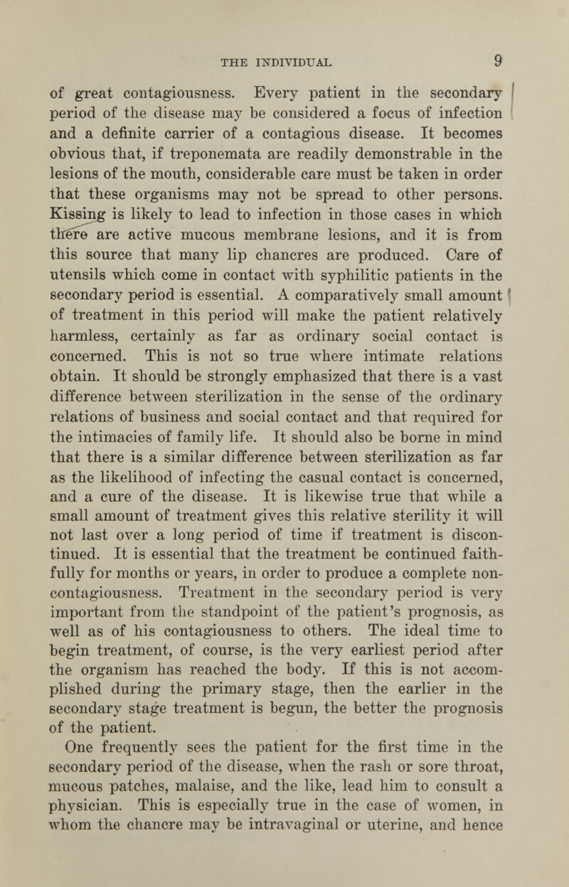 THE INDIVIDUAL 9 of great contagiousness. Every patient in the secondary | period of the disease may be considered a focus of infection and a definite carrier of a contagious disease. It becomes obvious that, if treponemata are readily demonstrable in the lesions of the mouth, considerable care must be taken in order that these organisms may not be spread to other persons. Kissing is likely to lead to infection in those cases in which thêr^ are active mucous membrane lesions, and it is from this source that many lip chancres are produced. Care of utensils which come in contact with syphilitic patients in the secondary period is essential. A comparatively small amount ? of treatment in this period will make the patient relatively harmless, certainly as far as ordinary social contact is concerned. This is not so true where intimate relations obtain. It should be strongly emphasized that there is a vast difference between sterilization in the sense of the ordinary relations of business and social contact and that required for the intimacies of family life. It should also be bome in mind that there is a similar difference between sterilization as far as the likelihood of infecting the casual contact is concerned, and a cure of the disease. It is likewise true that while a small amount of treatment gives this relative sterility it will not last over a long period of time if treatment is discon¬ tinued. It is essential that the treatment be continued faith¬ fully for months or years, in order to produce a complete non- contagiousness. Treatment in the secondary period is very important from the standpoint of the patient's prognosis, as well as of his contagiousness to others. The ideal time to begin treatment, of course, is the very earliest period after the organism has reached the body. If this is not accom¬ plished during the primary stage, then the earlier in the secondary stage treatment is begun, the better the prognosis of the patient. One frequently sees the patient for the first time in the secondary period of the disease, when the rash or sore throat, mucous patches, malaise, and the like, lead him to consult a physician. This is especially true in the case of луотеп, in whom the chancre may be intravaginal or uterine, and hence