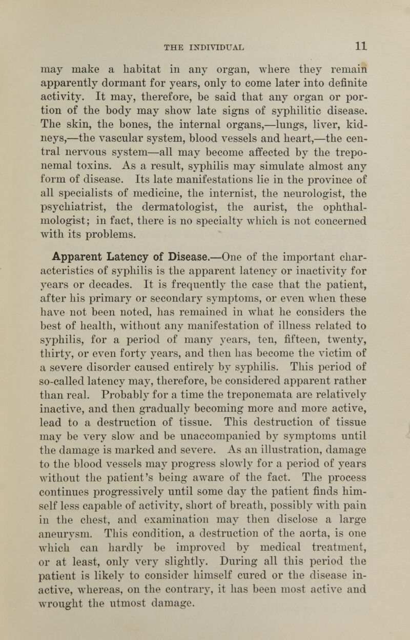 THE INDIVIDUAL 11 may make a habitat in any organ, where they remain apparently dormant for years, only to come later into definite activity. It may, therefore, be said that any organ or por¬ tion of the body may show late signs of syphilitic disease. The skin, the bones, the internal organs,—lungs, liver, kid¬ neys,—the vascular system, blood vessels and heart,—the cen¬ tral nervous system—all may become affected by the trepo¬ nemal toxins. As a result, syphilis may simulate almost any form of disease. Its late manifestations lie in the province of all specialists of medicine, the internist, the neurologist, the psychiatrist, the dermatologist, the aurist, the ophthal¬ mologist; in fact, there is no specialty which is not concerned with its problems. Apparent Latency of Disease.—One of the important char¬ acteristics of syphilis is the apparent latency or inactivity for years or decades. It is frequently the case that the patient, after his primary or secondary symptoms, or even Avhen these have not been noted, has remained in лvhat he considers the best of health, without any manifestation of illness related to syphilis, for a period of many years, ten, fifteen, twenty, thirty, or even forty years, and then has become the victim of a severe disorder caused entirely by syphilis. This period of so-called latency may, therefore, be considered apparent rather than real. Probably for a time the treponemata are relatively inactive, and then gradually becoming more and more active, lead to a destruction of tissue. This destruction of tissue may be very slow and be unaccompanied by symptoms until the damage is marked and severe. As an illustration, damage to the blood vessels may progress slowly for a period of years without the patient's being aware of the fact. The process continues progressively until some day the patient finds him¬ self less capable of activity, short of breath, possibly with pain in the chest, and examination may then disclose a large aneurysm. This condition, a destruction of the aorta, is one лvhich can hardly be improved by medical treatment, or at least, only very slightly. During all this period the patient is likely to consider himself cured or the disease in¬ active, whereas, on the contrary, it has been most active and wrought the utmost damage.