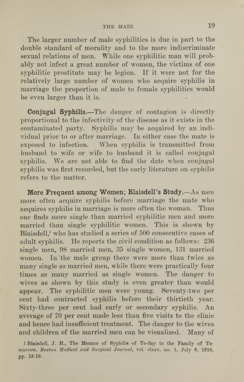 THE MATE 19 The larger number of male syphilitics is due in part to the double standard of morality and to the more indiscriminate sexual relations of men. While one syphilitic man will prob¬ ably not infect a great number of women, the victims of one syphilitic prostitute may be legion. If it were not for the relatively large number of women Avho acquire syphilis in marriage the proportion of male to female syphilitics would be even larger than it is. Conjugal Syphilis.—The danger of contagion is directly I^roportional to the infectivity of the disease as it exists in the contaminated party. Syphilis may be acquired by an indi¬ vidual prior to or after marriage. In either case the mate is exposed to infection. AVhen syphilis is transmitted from husband to wife or wife to husband it is called conjugal syphilis. ЛУе are not able to find the date when conjugal syphilis Avas first recorded, but the early literature on syphilis refers to the matter. More Frequent among Women; Blaisdell's Study.—As men more often acquire syphilis before marriage the mate who acquires syphilis in marriage is more often the woman. Thus one finds more single than married sj^hilitic men and more married than single syphilitic women. This is shown by Blaisdell,^ who has studied a series of 500 consecutive cases of adult syphilis. He reports the civil condition as follows: 236 single men, 98 married men, 35 single луотеп, 131 married women. In the male group there were more than tлvice as many single as married men, while there were practically four times as many married as single women. The danger to wi\^es as shown by this study is even greater than would appear. The syphilitic men were young. Seventy-two per cent had contracted syphilis before their thirtieth year. Sixty-three per cent had early or secondary syphilis. An average of 70 per cent made less than five visits to the clinic and hence had insufficient treatment. The danger to the wives and children of the married men can be visualized. Many of 1 Blaisdell, J. H., The Menace of Syphilis of To-day to the Family of To¬ morrow, Boston Medical and Surgical Journal, vol. clxxv, no. 1, July 6, 1916, pp. 18-19.