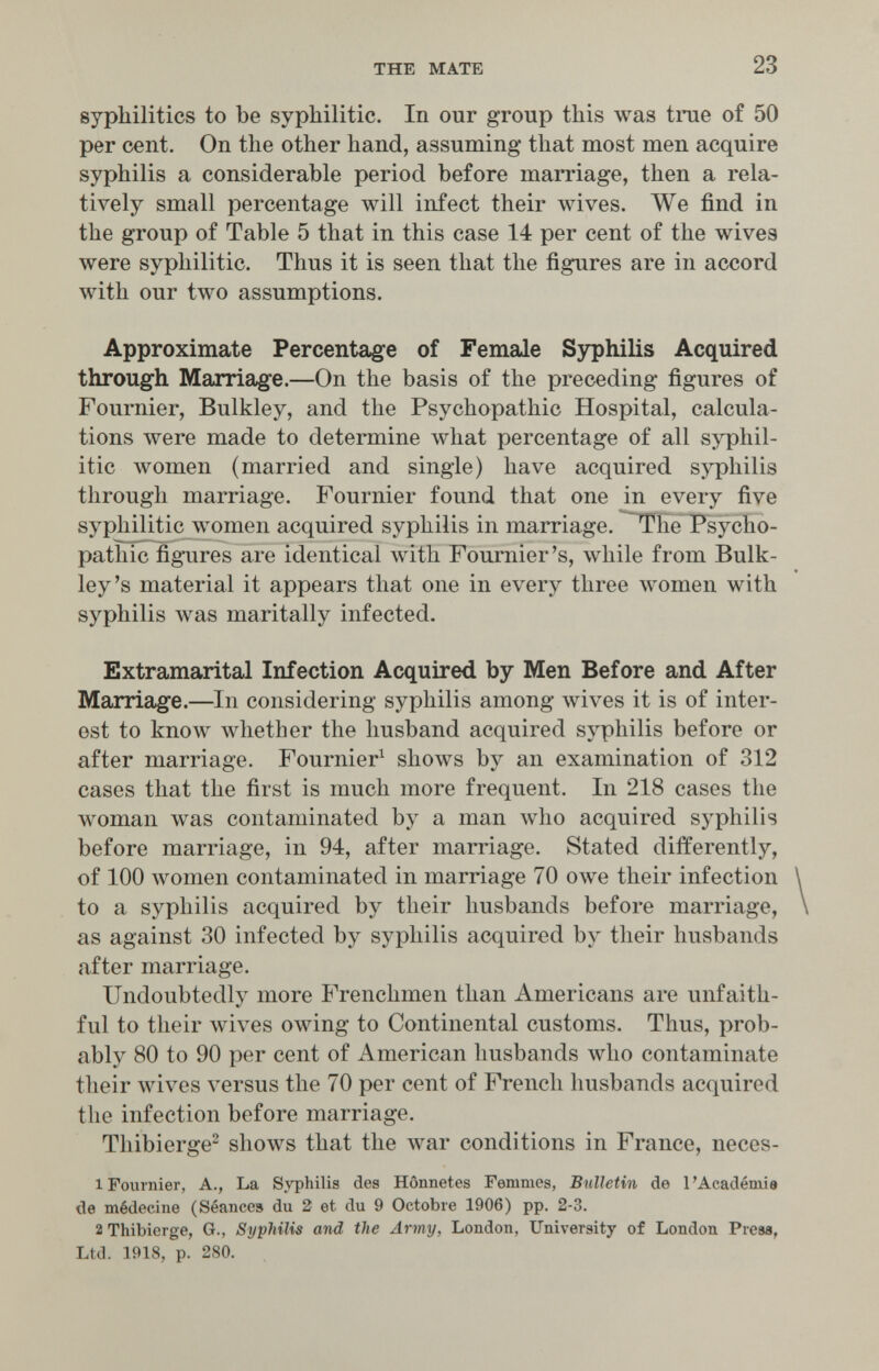 THE MATE 23 sypliilitics to be syphilitic. In our group this was tme of 50 per cent. On the other hand, assuming that most men acquire syphilis a considerable period before marriage, then a rela¬ tively small percentage will infect their wives. We find in the group of Table 5 that in this case 14 per cent of the wives were syphilitic. Thus it is seen that the figures are in accord with our two assumptions. Approximate Percenta,ge of Female Sjrphilis Acquired through Marriage.—On the basis of the preceding figures of Fournier, Bulkley, and the Psychopathic Hospital, calcula¬ tions were made to determine what percentage of all syphil¬ itic women (married and single) have acquired syphilis through marriage. Fournier found that one in every five syphilitic women acquired syphilis in marriage, ^he Psycho¬ pathic figures are identical with Fournier's, while from Bulk- ley's material it appears that one in every three women with syphilis Avas maritally infected. Extramarital Infection Acquired by Men Before and After Marriage.—In considering syphilis among wives it is of inter¬ est to know Avhether the husband acquired syphilis before or after marriage. Fournier^ shows by an examination of 312 cases that the first is much more frequent. In 218 cases the woman was contaminated by a man who acquired syphilis before marriage, in 94, after marriage. Stated differently, of 100 women contaminated in marriage 70 owe their infection to a syphilis acquired by their husbands before marriage, as against 30 infected by syphilis acquired by their husbands after marriage. Undoubtedly more Frenchmen than Americans are unfaith¬ ful to their Avives owing to Continental customs. Thus, prob¬ ably 80 to 90 per cent of American husbands who contaminate their wives versus the 70 per cent of French husbands acquired the infection before marriage. Thibierge^ shows that the war conditions in France, neces- 1 Fournier, A., La Syphilis des Hônnetes Femmes, Bulletin de l'Académie de médecine (Séances du 2 et du 9 Octobre 1906) pp. 2-3. 2 Thibierge, G., Syphilis and the Army, London, University of London Prese, Ltd. 1918, p. 280.