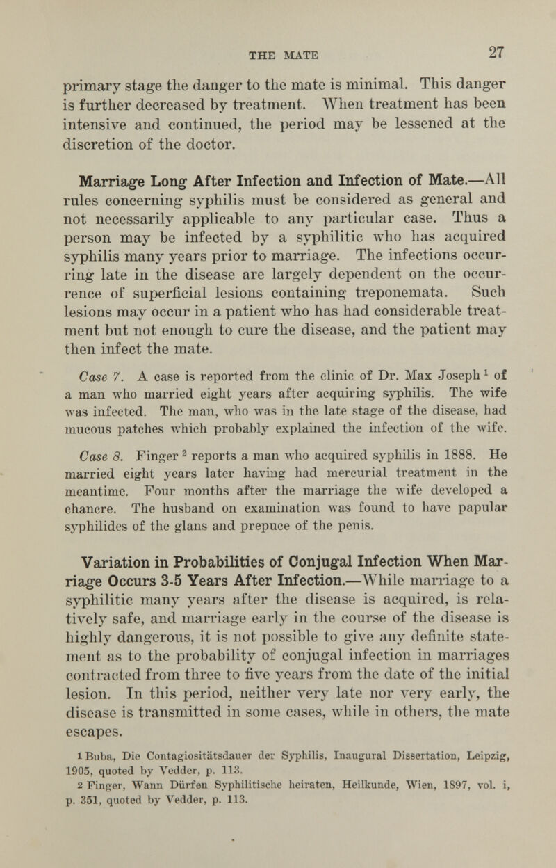 THE MATE 27 primary stage the danger to the mate is minimal. This danger is further decreased by treatment. When treatment has been intensive and continued, the period may be lessened at the discretion of the doctor. Marriage Long After Infection and Infection of Mate.—All rules concerning syphilis must be considered as general and not necessarily applicable to any particular case. Thus a person may be infected by a syphilitic who has acquired syphilis many years prior to marriage. The infections occur¬ ring late in the disease are largely dependent on the occur¬ rence of superficial lesions containing treponemata. Such lesions may occur in a patient луЬо has had considerable treat¬ ment but not enough to cure the disease, and the patient may then infect the mate. Case 7. A case is reported from the clinic of Dr. Max Joseph ^ of a man who married eight years after acquiring syphilis. The wife was infected. The man, \vho луаз in the late stage of the disease, had mucous patches луЬ1с11 probably explained the infection of the лvife. Case 8. Finger ^ reports a man луЬо acquired sj'philis in 1888. He married eight years later having had mercurial treatment in the meantime. Four months after the marriage the wife developed a chancre. The husband on examination was found to have papular syphilides of the glans and prepuce of the penis. Variation in Probabilities of Conjugal Infection When Mar¬ riage Occurs 3-5 Years After Infection.—ЛУЬНе marriage to a syphilitic many years after the disease is acquired, is rela¬ tively safe, and marriage early in the course of the disease is highly dangerous, it is not possible to give any definite state¬ ment as to the probability of conjugal infection in marriages contracted from three to five years from the date of the initial lesion. In this period, neither л'егу late nor л'егу early, the disease is transmitted in some cases, while in others, the mate escapes. 1 Buba, Die Contagiositätsdauer der Syphilis, Inaugural Dissertation, Leipzig, 1905, quoted by Vedder, p. 113. 2 Finger, Wann Dürfen Syphilitische heiraten, Heilkunde, Wien, 1897, vol. i, p. 351, quoted by Vedder, p. 113.