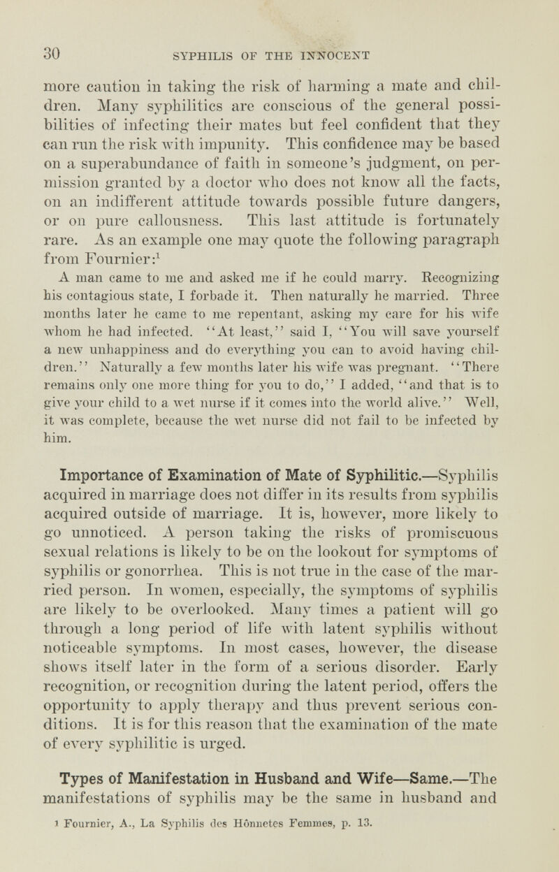 30 SYPHILIS OF THE INNOCENT more caution in taking the risk of harming a mate and chil¬ dren. Many syphilitics arc conscious of the general possi¬ bilities of infecting their mates but feel confident that they can iTin the risk Avith impunity. This confidence may be based on a superabundance of faith in someone's judgment, on per¬ mission granted by a doctor who does not кполу all the facts, on an indiiïerent attitude toAvards possible future dangers, or on pure callousness. This last attitude is fortunately rare. As an example one may quote the following paragTaph from Fournier;^ A man came to me aiid asked me if he could marry. Recognizing his contagious state, I forbade it. Then naturally he married. Three months later he came to me repentant, asking my care for his wife Avhom he had infected. At least, said I, You Avill save yourself a new unhappiness and do everything you can to avoid having chil¬ dren. Naturally a few months later his wife was pregnant. There remains only one more thing for you to do, I added, and that is to give your child to a Avet nurse if it comes into the world alive. Well, it was complete, because the Avet nurse did not fail to be infected by him. Importance of Examination of Mate of Syphilitic.—Syphilis acquired in marriage does not differ in its results from syphilis acquired outside of marriage. It is, hoAvever, more likely to go unnoticed. A person taking the risks of promiscuous sexual relations is likely to be on the lookout for symptoms of syphilis or gonorrhea. This is not true in the case of the mar¬ ried person. In лvomen, especially, the symptoms of syphilis are likely to be overlooked. Many times a patient will go through a long period of life with latent syphilis without noticeable symptoms. In most cases, however, the disease shows itself later in the form of a serious disorder. Early recognition, or recognition during the latent period, offers the opportunity to apply therapy and thus prevent serious con¬ ditions. It is for this reason that the examination of the mate of every syphilitic is urged. Types of Manifestation in Husband and Wife—Same.—The manifestations of syphilis may be the same in husband and 1 Fournier, A., La Syphilis clcs Hômietes Femmes, p. 13.