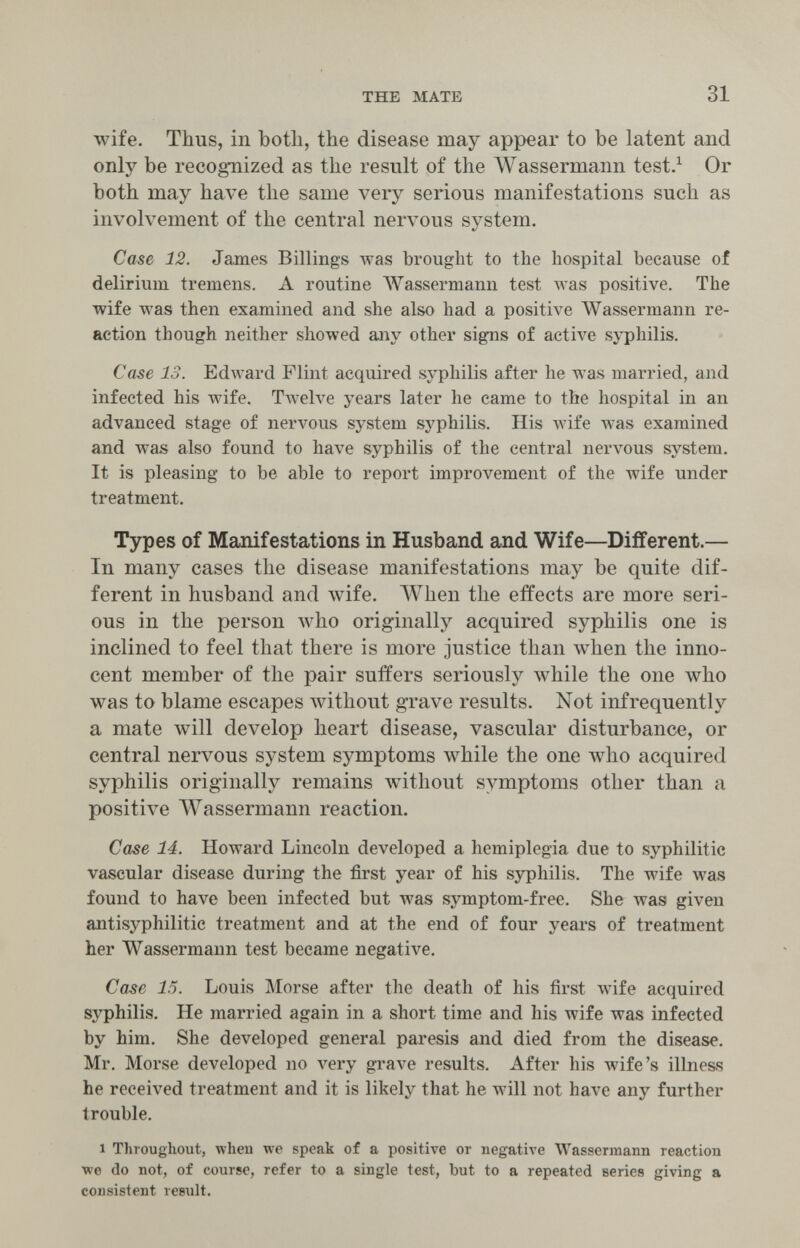 THE MATE 31 wife. Thus, in botli, the disease may appear to be latent and only be recognized as the result of the Wassermann test.^ Or both may have the same very serious manifestations such as involvement of the central nervous system. Case 12. James Billings was brought to the hospital because of delirium tremens. A routine Wassermann test was positive. The wife was then examined and she also had a positive IVassermann re¬ action though neither showed any other signs of actiA^e syphilis. Case 13. Edward Flint acquired syphilis after he was married, and infected his wife. Tweh^e years later he came to the hospital in an advanced stage of nervous system syphilis. His Avife was examined and was also found to have syphilis of the central nervous system. It is pleasing to be able to report improvement of the wife under treatment. Types of Manifestations in Husband and Wife—Different.— In many cases the disease manifestations may be quite dif¬ ferent in husband and лvife. When the effects are more seri¬ ous in the person who originally acquired syphilis one is inclined to feel that there is more justice than when the inno¬ cent member of the pair suffers seriously while the one who was to blame escapes without grave results. Not infrequently a mate will develop heart disease, vascular disturbance, or central nervous system symptoms \vhile the one who acquired syphilis originally remains without symptoms other than a positive Wassermann reaction. Case 14. Howard Lincoln developed a hemiplegia due to syphilitic vascular disease during the first year of his syphilis. The wife was found to have been infected but was symptom-free. She Avas given aлtisyphilitic treatment and at the end of four years of treatment her Wassermann test became negative. Case 15. Louis Morse after the death of his first wife acquired syphilis. He married again in a short time and his wife was infected by him. She developed general paresis and died from the disease. Mr, Morse developed no very grave results. After his wife's ilbiess he received treatment and it is likely that he will not have any further trouble. 1 Throughout, wheu we speak of a positive or negative Wassermann reaction ■we do not, of course, refer to a single test, but to a repeated series giving a consistent result.