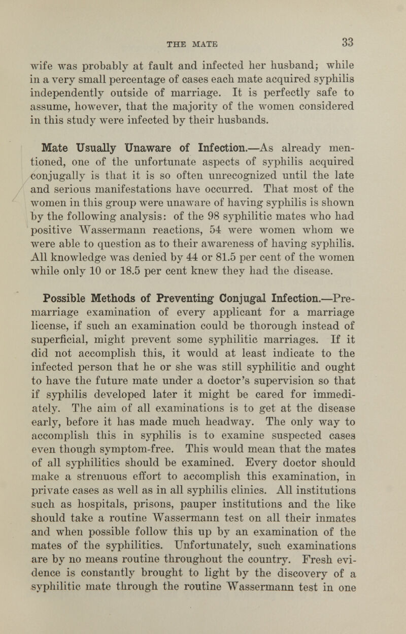 THE MATE 33 wife was probably at fault and infected her husband; while in a very small percentage of cases each mate acquired syphilis independently outside of marriage. It is perfectly safe to assume, however, that the majority of the women considered in this study were infected by their husbands. Mate Usually Unaware of Infection.—^As already men¬ tioned, one of the unfortunate aspects of syphilis acquired conjugally is that it is so often unrecognized until the late and serious manifestations have occurred. That most of the women in this group were unaware of having syphilis is shown by the following analysis : of the 98 syphilitic mates who had positive Wassermann reactions, 54 were women whom we were able to question as to their awareness of having syphilis. All knowledge was denied by 44 or 81.5 per cent of the women while only 10 or 18.5 per cent knew they had the disease. Possible Methods of Preventing Conjugal Infection.—Pre¬ marriage examination of every applicant for a marriage license, if such an examination could be thorough instead of superficial, might prevent some syphilitic marriages. If it did not accomplish this, it would at least indicate to the infected person that he or she was still syphilitic and ought to have the future mate under a doctor's supervision so that if syphilis developed later it might be cared for immedi¬ ately. The aim of all examinations is to get at the disease early, before it has made much headway. The only way to accomplish this in syphilis is to examine suspected cases even though symptom-free. This would mean that the mates of all syphilitics should be examined. Every doctor should make a strenuous effort to accomplish this examination, in private cases as well as in all syphilis clinics. All institutions such as hospitals, prisons, pauper institutions and the like should take a routine Wassermann test on all their inmates and when possible follow this up by an examination of the mates of the syphilitics. Unfortunately, such examinations are by no means routine throughout the country. Fresh evi¬ dence is constantly brought to light by the discovery of a syphilitic mate through the routine Wassermann test in one