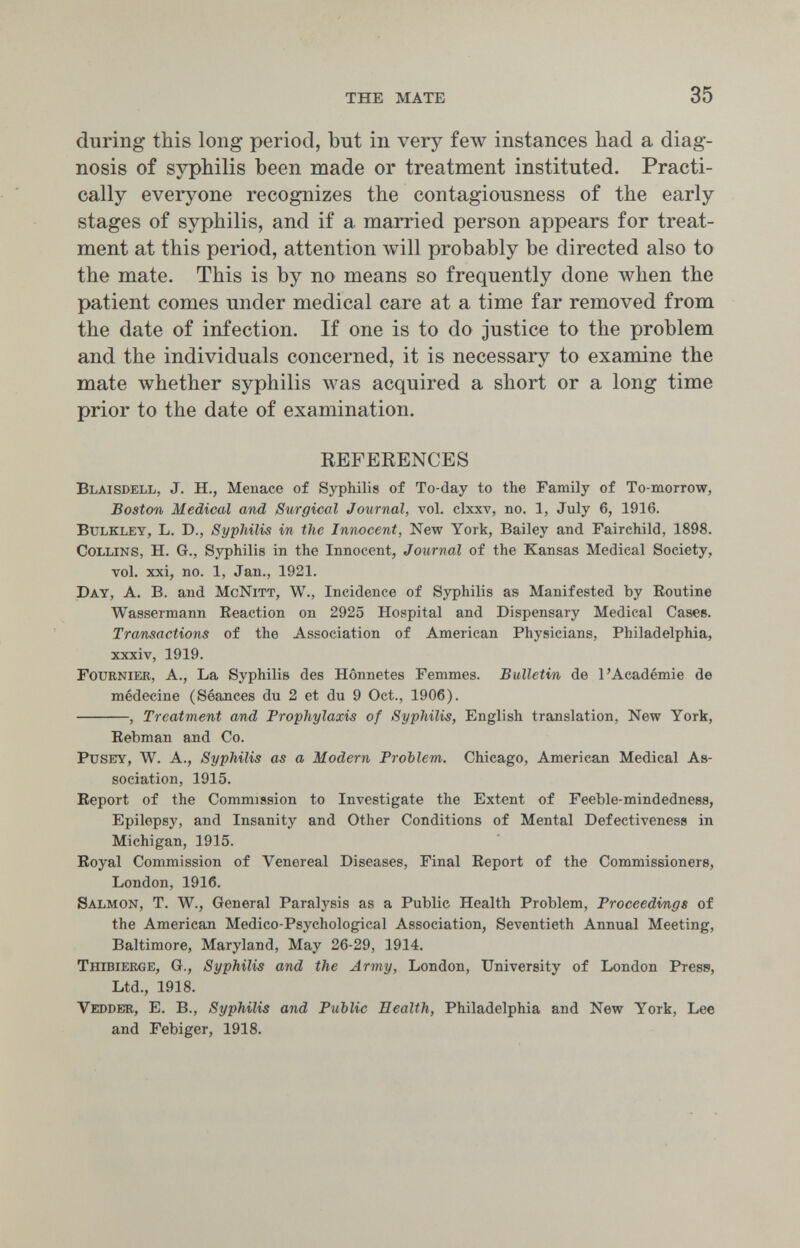 THE MATE 35 during this long period, but in very few instances had a diag¬ nosis of syphilis been made or treatment instituted. Practi¬ cally everyone recognizes the contagiousness of the early stages of syphilis, and if a married person appears for treat¬ ment at this period, attention will probably be directed also to the mate. This is by no means so frequently done when the patient comes under medical care at a time far removed from the date of infection. If one is to do justice to the problem and the individuals concerned, it is necessary to examine the mate whether syphilis Avas acquired a short or a long time prior to the date of examination. REFERENCES Blaisdell, J. H., Menace of Syphilis of To-day to the Family of To-morrow, Boston Medical and Surgical Journal, vol. clxxv, no. 1, July 6, 1916. BuLKLEY, L. D., Syphilis in the Innocent, New York, Bailey and Fairchild, 1898. Collins, H. G., Syphilis in the Innocent, Journal of the Kansas Medical Society, vol. xxi, no. 1, Jan., 1921. Day, a. B. and McNitt, W., Incidence of Syphilis as Manifested by Eoutine Wassermann Reaction on 2925 Hospital and Dispensary Medical Cases. Transactions of the Association of American Physicians, Philadelphia, xxxiv, 1919. Fournier, a., La Syphilis des Hônnetes Femmes. Bulletin de l'Académie de médecine (Séances du 2 et du 9 Oct., 1906). , Treatment and Prophylaxis of Syphilis, English translation, New York, Rebman and Co. pusey, W. A., Syphilis as a Modern Problem. Chicago, American Medical As¬ sociation, 1915. Report of the Commission to Investigate the Extent of Feeble-mindedness, Epilepsy, and Insanity and Other Conditions of Mental Defectiveness in Michigan, 1915. Royal Commission of Venereal Diseases, Final Report of the Commissioners, London, 1916. Salmon, T. W., General Paralysis as a Public Health Problem, Proceedings of the American Medico-Psychological Association, Seventieth Annual Meeting, Baltimore, Maryland, May 26-29, 1914. Thibierge, G., Syphilis and the Army, London, University of London Press, Ltd., 1918. Vedder, E. в.. Syphilis and Public Health, Philadelphia and New York, Lee and Febiger, 1918.