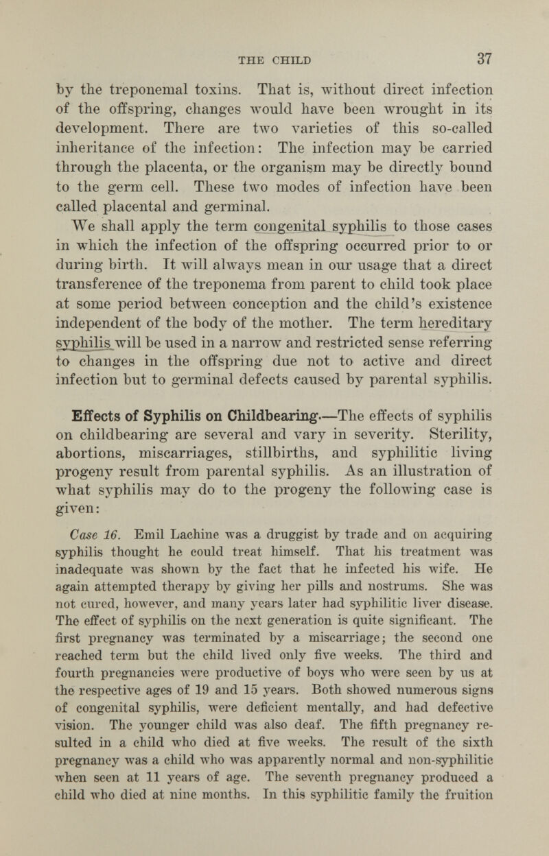 the child 37 by the treponemal toxins. That is, without direct infection of the offspring, changes would have been wrought in its development. There are two varieties of this so-called inheritance of the infection: The infection may be carried through the placenta, or the organism may be directly bound to the germ cell. These two modes of infection have been called placental and germinal. We shall apply the term congenital syphilis to those cases in which the infection of the offspring occurred prior to or during birth. It will ahvays mean in our usage that a direct transference of the treponema from parent to child took place at some period betAveen conception and the child's existence independent of the body of the mother. The term hereditary syphilis Avill be used in a narrow and restricted sense referring to changes in the offspring due not to active and direct infection but to germinal defects caused by parental syphilis. Effects of Syphilis on Childbeaxing—The effects of syphilis on childbearing are several and vary in severity. Sterility, abortions, miscarriages, stillbirths, and syphilitic living progeny result from parental syphilis. As an illustration of what syphilis may do to the progeny the following case is given : Case 16. Emil bachine Avas a druggist by trade and on acquiring syphilis thought he could treat himself. That his treatment was inadequate was shown by the fact that he infected his wife. He again attempted therapy by giving her pills and nostrums. She was not cured, however, and many years later had syphilitic liver disease. The effect of syphilis on the next generation is quite significant. The first pregnancy was terminated by a miscarriage; the second one reached term but the child lived only five weeks. The third and fourth pregnancies were productive of boys who were seen by us at the respective ages of 19 and 15 years. Both showed numerous signs of congenital syphilis, were deficient mentally, and had defective vision. The younger child was also deaf. The fifth pregnancy re¬ sulted in a child who died at five weeks. The result of the sixth pregnancy was a child aviio Avas apparently normal and non-syphilitic when seen at 11 years of age. The seventh pregnancy produced a child who died at nine months. In this syphilitic family the fruition