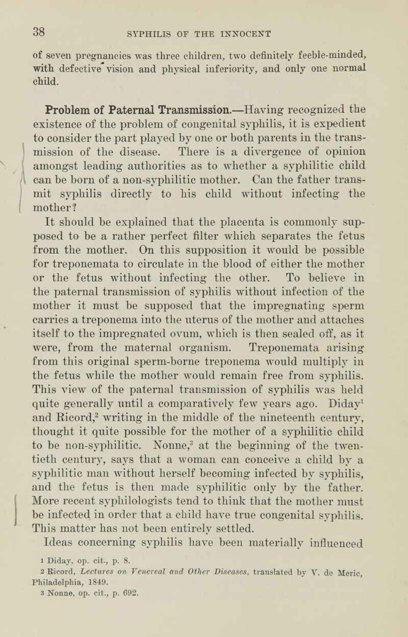 38 SYPHILIS OF THE INN^OCENT of seven pregnancies was three children, two definitely feeble-minded, with, defective vision and physical inferiority, and only one normal child. Problem of Paternal Transmission.—Having recognized the existence of the problem of congenital syphilis, it is expedient to consider the part played by one or both parents in the trans¬ mission of the disease. There is a divergence of opinion amongst leading authorities as to whether a syphilitic child can be born of a non-syphilitic mother. Can the father trans¬ mit syphilis directly to Iiis child without infecting the mother? It should be explained that the placenta is commonly sup¬ posed to be a rather perfect filter which separates the fetus from the mother. On this supposition it would be possible for treponemata to circulate in the blood of either the mother or the fetus without infecting the other. To believe in the paternal transmission of syphilis without infection of the mother it must be supposed that the impregnating sperm carries a treponema into the uterus of the mother and attaches itself to the impregnated ovum, which is then sealed off, as it were, from the maternal organism. Treponemata arising from this original sperm-borne treponema луоиШ multiply in the fetus while the mother would remain free from syphilis. This view of the paternal transmission of syphilis лvas held quite generally until a comparatively few years ago. Diday^ and Ricord,^ writing in the middle of the nineteenth century, thought it quite possible for the mother of a syphilitic child, to be non-syphilitic. Nonne, at the beginning of the tлven- tieth century, says that a woman can conceive a child by a syphilitic man without herself becoming infected by syphilis, and the fetus is then made syphilitic only by the father. More recent syphilologists tend to think that the mother must be infected in order that a child have true congenital syphilis. This matter has not been entirely settled. Ideas concerning syphilis have been materially influenced 1 Diday, op. cit., p. 8. 2 Ricord, Lectures on Venereal and Other Diseases, translated by V. de Meric Philadelphia, 1849. 3 Nonne, op. cit., p. 692.