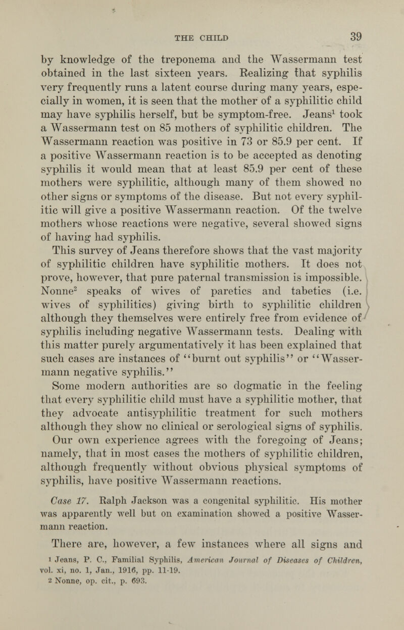 5. THE CHILD 39 by knowledge of the treponema and the Wassermann test obtained in the last sixteen years. Realizing that syphilis very frequently runs a latent course during many years, espe¬ cially in women, it is seen that the mother of a syphilitic child may have syphilis herself, but be symptom-free. Jeans^ took a Wassermann test on 85 mothers of syphilitic children. The Wassermann reaction was positive in 73 or 85.9 per cent. If a positive Wassermann reaction is to be accepted as denoting syphilis it would mean that at least 85.9 per cent of these mothers were syphilitic, although many of them showed no other signs or symptoms of the disease. But not every syphil¬ itic will give a positive Wassermann reaction. Of the twelve mothers whose reactions were negative, several showed signs of having had syphilis. This survey of Jeans therefore shows that the vast majority of syphilitic children have syphilitic mothers. It does not prove, however, that pure paternal transmission is impossible. Nonne^ speaks of wives of paretics and tabetics (i.e. wives of syphilitics) giving birth to syphilitic children \ although they themselves were entirely free from evidence of ! syphilis including negative Wassermann tests. Dealing Avith this matter purely argumentatively it has been explained that such cases are instances of ''burnt out syphilis or Wasser¬ mann negative syphilis. Some modern authorities are so dogmatic in the feeling that every syphilitic child must have a syphilitic mother, that they advocate antisyphilitic treatment for such mothers although they show no clinical or serological signs of syphilis. Our own experience agrees with the foregoing of Jeans; namely, that in most cases the mothers of syphilitic children, although frequently лvithout obvious physical symptoms of syphilis, have positive Wassermann reactions. Case 17. Ralph Jackson was a congenital syphilitic. His mother was apparently well but on examination showed a positive Wasser¬ mann reaction. There are, however, a few instances where all signs and 1 Jeans, P. C., Familial Syphilis, American Journal of Diseases of Children, vol. xi, no. 1, Jan., 1916, pp. 11-19. 2 Nonne, op. cit., p. 693.