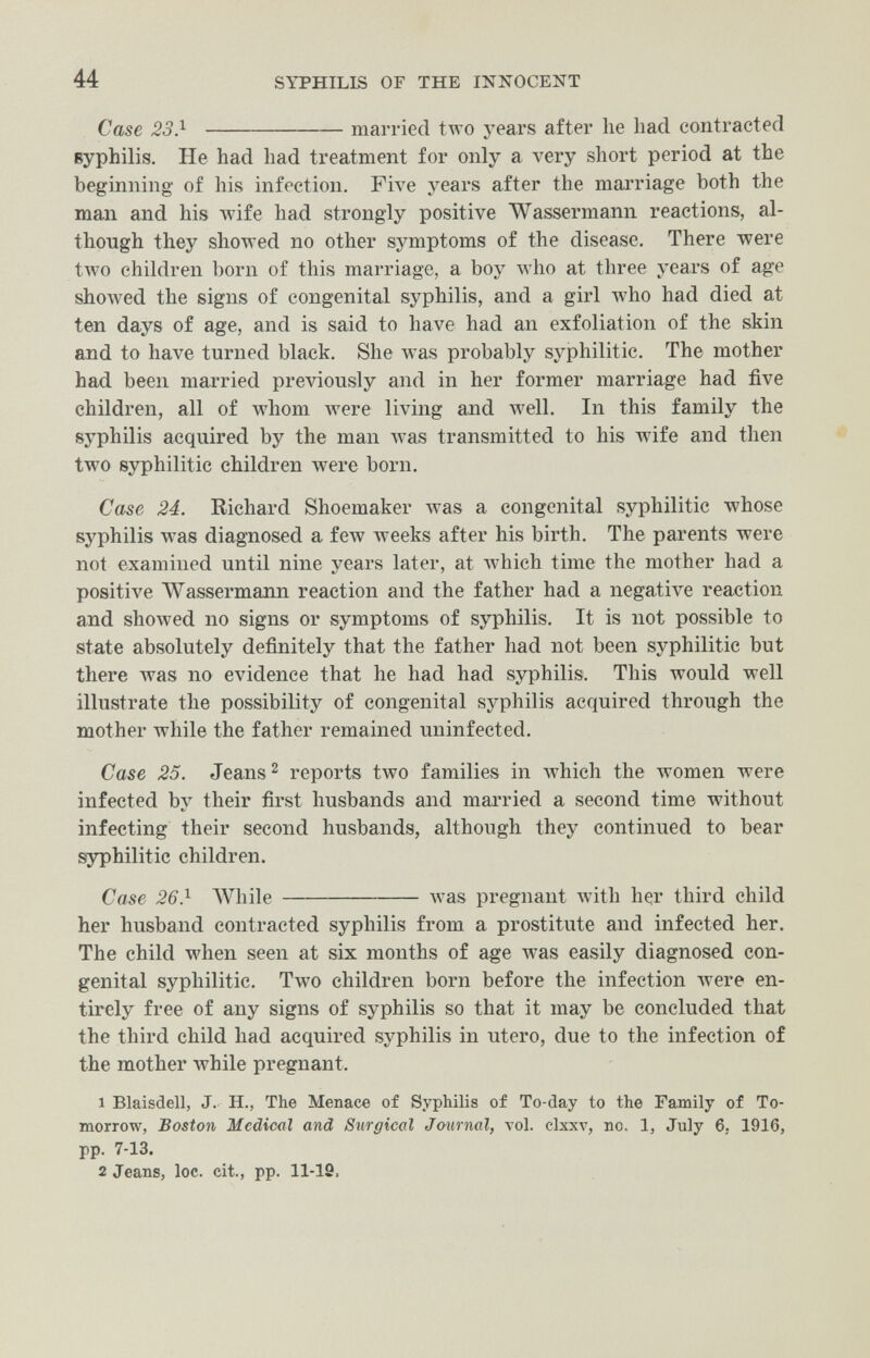 44 SYPHILIS OF THE INNOCENT Case 23} married tAvo years after he liad contracted syphilis. He had had treatment for only a very short period at the beginning of his infection. Five years after the marriage both the man and his wife had strongly positive Wassermann reactions, al¬ though they showed no other symptoms of the disease. There were tлvo children born of this marriage, a boy who at three years of age shoAved the signs of congenital syphilis, and a girl who had died at ten days of age, and is said to have had an exfoliation of the skin and to have turned black. She was probably syphilitic. The mother had been married previously and in her former marriage had five children, all of M'hom were living and well. In this family the syphilis acquired by the man Avas transmitted to his wife and then two syphilitic children were born. Case 24. Richard Shoemaker was a congenital syphilitic whose syphilis was diagnosed a few weeks after his birth. The parents were not examined until nine years later, at Avhich time the mother had a positive Wassermann reaction and the father had a negative reaction and showed no signs or symptoms of syphilis. It is not possible to state absolutely definitely that the father had not been syphilitic but there лvas no evidence that he had had syphilis. This would well illustrate the possibility of congenital syphilis acquired through the mother while the father remained uninfected. Case 25. Jeans ^ reports two families in which the women were infected by their first husbands and married a second time without infecting their second husbands, although they continued to bear syphilitic children. Case 26} While  was pregnant Avith her third child her husband contracted syphilis from a prostitute and infected her. The child when seen at six months of age was easily diagnosed con¬ genital syphilitic. Тлуо children born before the infection лгеге en¬ tirely free of any signs of syphilis so that it may be concluded that the third child had acquired syphilis in utero, due to the infection of the mother while pregnant. 1 Blaisdell, J. H., The Menace of Syphilis of To-day to the Family of To¬ morrow, Boston Medical and Surgical Jo-urnal, vol. clxxv, no, 1, July 6. 1916, pp. 7-13. 2 Jeans, loc. cit., pp. 11-19,