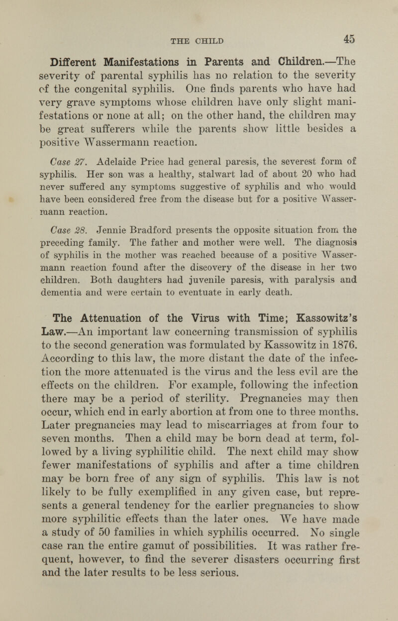 THE CHILD 45 Different Manifestations in Parents and Children.—The severity of parental syphilis has no relation to the severity ef the congenital syphilis. One finds parents who have had very grave symptoms whose children have only slight mani¬ festations or none at all; on the other hand, the children may be great sufferers луЬНе the parents show little besides a positive AVassermann reaction. Case 27. Adelaide Price had general paresis, the severest form of syphilis. Her son was a healthy, stalwart lad of about 20 who had never suffered any symptoms suggestive of syphilis and w^ho would t have been considered free from the disease but for a positive Wasser¬ mann reaction. Case 28. Jennie Bradford presents the opposite situation from the preceding family. The father and mother were well. The diagnosia of syphilis in the mother was reached because of a positive AVasser- mann reaction found after the discovery of the disease in her two children. Both daughters had juvenile paresis, with paralysis and dementia and were certain to eventuate in early death. The Attenuation of the Virus with Time; Kassowitz's Law.—An important law concerning transmission of syphilis to the second generation лvas formulated by Kassowitz in 1876. According to this laлv, the more distant the date of the infec^ tion the more attenuated is the virus and the less evil are the effects on the children. For example, following the infection there may be a period of sterility. Pregnancies may then occur, which end in early abortion at from one to three months. Later pregnancies may lead to miscarriages at from four to seven months. Then a child may be bom dead at term, fol¬ lowed by a living syphilitic child. The next child may show fewer manifestations of syphilis and after a time children may be born free of any sign of syphilis. This law is not likely to be fully exemplified in any given case, but repre¬ sents a general tendency for the earlier pregnancies to show more syphilitic effects than the later ones. ЛУе have made a study of 50 families in which syphilis occurred. No single case ran the entire gamut of possibilities. It was rather fre¬ quent, hoAvever, to find the severer disasters occurring first and the later results to be less serious.