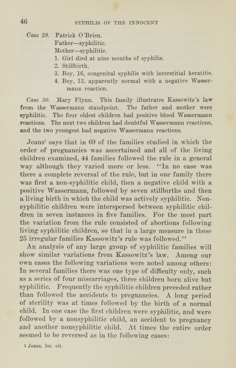 46 SYPHILIS OF THE INNOCENT Case 29. Patrick O'Brien. Father—sзфhilitie. Mother—syphilitic. 1. Girl died at nine months of syphilis. 2. Stillbirth. 3. Boy, 16, congenital syphilis with interstitial keratitis. 4. Boy, 13, apparently normal with a negative Wasser¬ mann reaction. Case 30. Mary Flynn, This family illustrates Kassowitz's 1алу from the Wassermann standpoint. The father and mother were syphilitic. The four oldest children had positive blood Wassermann reactions. The next two children had doubtful Wassermann reactions, and the two youngest had negative Wassermann reactions. Jeans^ says that in 69 of the families studied in which the order of pregnancies was ascertained and all of the living children examined, 44 families followed the rule in a general way although they varied more or less. ^'In no case was there a complete reversal of the rule, but in one family there was first a non-syphilitic child, then a negative child with a positive Wassermann, followed by seven stillbirths and then a living birth in which the child was actively syphilitic. Non- syphilitic children were interspersed between syphilitic chil¬ dren in seven instances in five families. For the most part the variation from the rule consisted of abortions following living syphilitic children, so that in a large measure in these 25 irregular families Kassowitz's rule was folloлved. An analysis of any large group of syphilitic families \vill show similar variations from Kassowitz's law. Among our own cases the following variations were noted among others: In several families there was one type of difficulty only, such as a series of four miscarriages, three children born alive but syphilitic. Frequently the syphilitic children preceded rather than folloAved the accidents to pregnancies. A long period of sterility was at times folloAved by the birth of a normal child. In one case the first children Л¥еге syphilitic, and were followed by a nonsyphilitic child, an accident to pregnancy and another nonsyphilitic child. At times the entire order seemed to be reversed as in the following cases : 1 Jeans, loc. cit.