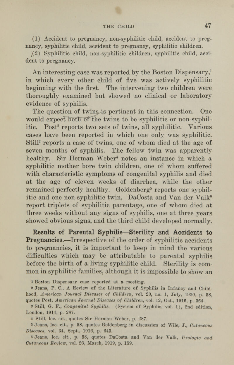 THE CHILD 47 (1) Accident to pregnancy, non-syphilitic child, accident to preg¬ nancy, syphilitic child, accident to pregnancy, syphilitic children. j(2) Syphilitic child, non-syphilitic children, syphilitic child, acci¬ dent to pregnancy. An interesting case was reported by the Boston Dispensary in which every other child of five was actively syphilitic beginning with the first. The intervening two children were thoroughly examined but showed no clinical or laboratory evidence of syphilis. The question of twin^is pertinent in this connection. One would expecrboth~orthe twins to be syphilitic or non-syphil¬ itic. Post^ reports two sets of twins, all syphilitic. Various cases have been reported in which one only was syphilitic. StilP reports a case of twins, one of whom died at the age of seven months of syphilis. The fellow twin was apparently healthy. Sir Herman Weber^ notes an instance in which a syphilitic mother bore twin children, one of whom suffered with characteristic symptoms of congenital syphilis and died at the age of eleven weeks of diarrhea, while the other remained perfectly healthy. Goldenberg® reports one syphil¬ itic and one non-syphilitic twin. DaCosta and Van der Valk® report triplets of syphilitic parentage, one of whom died at three weeks without any signs of syphilis, one at three years showed obvious signs, and the third child developed normally. Results of Parental S3^hilis—Sterility and Accidents to Pregnancies.—Irrespective of the order of syphilitic accidents to pregnancies, it is important to keep in mind the various difficulties лу111сЬ may be attributable to parental syphilis before the birth of a living syphilitic child. Sterility is com¬ mon in syphilitic families, although it is impossible to show an 1 Boston Dispensary case reported at a meeting. 2 Jeans, P. C., A Review of the Literature of Syphilis in Infancy and Child¬ hood, American Journal Diseases of Children, vol. 20, no. 1, July, 1920, p. 58, quotes Post, American Journal Diseases of Children, vol. 12, Oct., 1916, p. 364. 3 Still, G. F., Congenital Syphilis. (System of Syphilis, vol. I), 2nd editioH, London, 1914, p. 287. 4 Still, loc. cit., quotes Sir Herman W^eber, p. 287. 5 Jeans, loc. cit., p. 58, quotes Goldenberg in discussion of Wile, J., Cutaneous Diseases, vol. 34, Sept., 1916, p. 645. 6 Jeans, loc. cit., p. 58, quotes DaCosta and Van der Valk, Urologie атЛ Cutaneous Beview, vol. 213, March, 1919, p. 159.