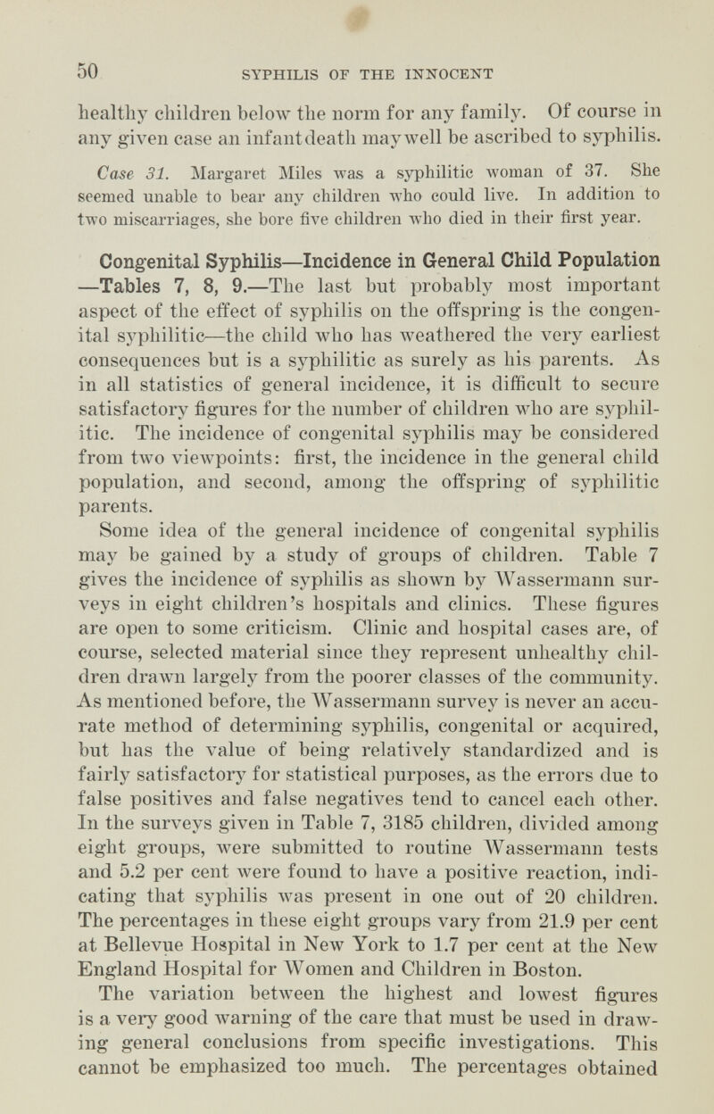 # 50 SYPHILIS or THE INNOCENT healthy children beloAv the norm for any family. Of course in any given case an infant death may well be ascribed to syphilis. Case 31. Margaret Miles Avas a syphilitic woman of 37. She seemed unable to bear any children who could live. In addition to two miscarriages, she bore five children who died in their first year. Congfenital Syphilis—Incidence in General Child Population —Tables 7, 8, 9.—The last but probably most important aspect of the effect of syphilis on the offspring is the congen¬ ital sзфhilitic—the child who has лveathered the very earliest consequences but is a syphilitic as surely as his parents. As in all statistics of general incidence, it is difficult to secure satisfactory figures for the number of children who are sypliil- itic. The incidence of congenital syphilis may be considered from two viewpoints: first, the incidence in the general child population, and second, among the offspring of syphilitic parents. Some idea of the general incidence of congenital syphilis may be gained by a study of groups of children. Table 7 gives the incidence of syphilis as shown by Wassermann sur¬ veys in eight children's hospitals and clinics. These figures are open to some criticism. Clinic and hospital cases are, of course, selected material since they represent unhealthy chil¬ dren drawn largely from the poorer classes of the community. As mentioned before, the AVassermann survey is never an accu¬ rate method of determining syphilis, congenital or acquired, but has the value of being relativelj^ standardized and is fairly satisfactory for statistical purposes, as the errors due to false positives and false negatives tend to cancel each other. In the surveys given in Table 7, 3185 children, divided among eight groups, were submitted to routine ЛУаззегтапп tests and 5.2 per cent were found to have a positive reaction, indi¬ cating that syphilis \vas present in one out of 20 children. The percentages in these eight groups vary from 21.9 per cent at Bellevue Hospital in New York to 1.7 per cent at the New England Hospital for ЛУотеп and Children in Boston. The variation betлveen the highest and lowest figures is a very good warning of the care that must be used in draw¬ ing general conclusions from specific investigations. This cannot be emphasized too much. The percentages obtained