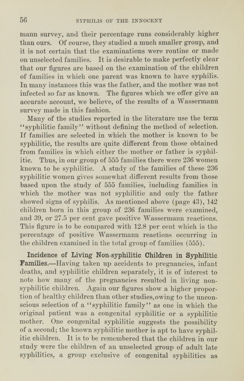 56 SYPHILIS OF THE INÍÍOCENT mann survey, and their percentage runs considerably higher than ours. Of course, they studied a much smaller group, and it is not certain that the examinations were routine or made on unselected families. It is desirable to make perfectly clear that our figures are based on the examination of the children of families in л\'Ь1сЬ one parent was known to have syphilis. In many instances this Avas the father, and the mother was not infected so far as known. The figures which we offer give an accurate account, we believe, of the results of a Wassermann survey made in this fashion. Many of the studies reported in the literature use the term ''syphilitic family without defining the method of selection. If families are selected in луЫсЬ the mother is known to be syphilitic, the results are quite different from those obtained from families in which either the mother or father is syphil¬ itic. Thus, in our group of 555 families there were 236 women known to be syphilitic. A study of the families of these 236 syphilitic women gives somewhat different results from those based upon the study of 555 families, including families in which the mother was not syphilitic and only the father showed signs of syphilis. As mentioned above (page 43), 142 children born in this group of 236 families were examined, and 39, or 27.5 per cent gave positive Wassermami reactions. This figure is to be compared with 12.8 per cent which is the percentage of positive Wassermann reactions occurring in the children examined in the total group of families (555). Incidence of Living Non-syphilitic Children in Sj^hilitic Famines.—Having taken up accidents to pregnancies, infant deaths, and syphilitic children separately, it is of interest to note how many of the pregnancies resulted in living non- syphilitic children. Again our figures show a higher propor¬ tion of healthy children than other studies, owing to the uncon¬ scious selection of a ''syphilitic family as one in which the original patient was a congenital syphilitic or a syphilitic mother. One congenital syphilitic suggests the possibility of a second; the known syphilitic mother is apt to have syphil¬ itic children. It is to be remembered that the children in our study were the children of an unselected group of adult late syphilitics, a group exclusive of congenital syphilitics as