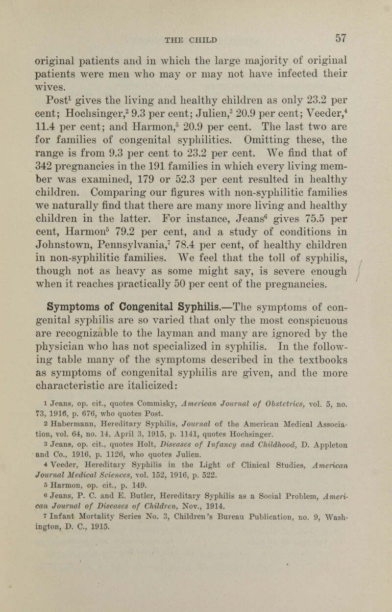 THE CHILD 57 original patients and in лvhicll the large majority of original patients were men луИо may or may not have infected their wives. Post^ gives the living and healthy children as only 23.2 per cent; Hochsinger,^ 9.3 per cent; Julien,^ 20.9 per cent; Veeder,^ 11.4 per cent; and Harmon, 20.9 per cent. The last two are for families of congenital syphilitics. Omitting these, the range is from 9.3 per cent to 23.2 per cent. ЛУе find that of 342 pregnancies in the 191 families in which every living mem¬ ber was examined, 179 or 52.3 per cent resulted in healthy children. Comparing our figures with non-syphilitic families we naturally find that there are many more living and healthy children in the latter. For instance, Jeans® gives 75.5 per cent, Harmon® 79.2 per cent, and a study of conditions in Johnstown, Pennsylvania,^ 78.4 per cent, of healthy children in non-syphilitic families. We feel that the toll of syphilis, though not as heavy as some might say, is severe enough when it reaches practically 50 per cent of the pregTiancies. Symptoms of Congenital Syphilis.—The symptoms of con¬ genital syphilis are so varied that only the most conspicuous are recognizable to the layman and many are ignored by the physician луЬо has not specialized in syphilis. In the follow¬ ing table many of the symptoms described in the textbooks as symptoms of congenital syphilis are given, and the more characteristic are italicized: 1 Jeans, op. cit., quotes Commisky, American Journal of Obstetrics, vol. 5, no. 73, 1916, p. 676, who quotes Post. 2 Habermann, Hereditary Syphilis, Journal of the American Medical Associa¬ tion, vol. 64, no. 14, April 3, 1915, p. 1141, quotes Hochsinger. 3 Jeans, op. cit., quotes Holt, Diseases of Infancy and Childhood, D. Appleton and Co., 1916, p. 1126, who quotes Julien. 4 Veeder, Hereditary Syphilis in the Light of Clinical Studies, American Journal Medical Sciences, vol. 152, 1916, p. 522. 5 Harmon, op. cit., p. 149. 6 Jeans, P. C. and E. Butler, Hereditary Syphilis as a Social Problem, Ameri¬ can Journal of Diseases of Children, Nov., 1914. 7 Infant Mortality Series No. 3, Children's Bureau Publication, no. 9, Wash¬ ington, D. C., 1915.