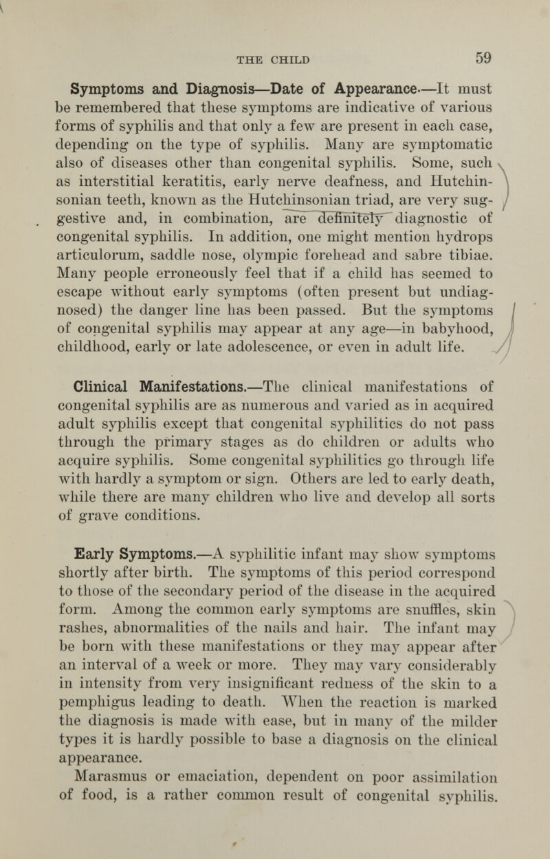 THE CHILD 59 Symptoms and Diagnosis—Date of Appearance—^It must be remembered that these symptoms are indicative of various forms of syphilis and that only a feAv are present in each case, depending on the type of syphilis. Many are symptomatic also of diseases other than congenital syphilis. Some, such as interstitial keratitis, early nerve deafness, and Hutchin- sonian teeth, known as the Hutchinsonian triad, are very sug¬ gestive and, in combination, are defínitel}^ diagnostic of congenital syphilis. In addition, one might mention hydrops articulorum, saddle nose, Olympic forehead and sabre tibiae. Many people erroneously feel that if a child has seemed to escape without early symptoms (often present but undiag¬ nosed) the danger line has been passed. But the symptoms of congenital syphilis may appear at any age—in babyhood, childhood, early or late adolescence, or even in adult life. Clinical Manifestations.—The clinical manifestations of congenital syphilis are as numerous and varied as in acquired adult syphilis except that congenital syphilitics do not pass through the primary stages as do children or adults who acquire syphilis. Some congenital syphilitics go through life with hardly a symptom or sign. Others are led to early death, while there are many children who live and develop all sorts of grave conditions. Early Symptoms.—A syphilitic infant may show symptoms shortly after birth. The symptoms of this period correspond to those of the secondary period of the disease in the acquired form. Among the common early symptoms are snuffles, skin rashes, abnormalities of the nails and hair. The infant may be born with these manifestations or they may appear after an interval of a week or more. They may vary considerably in intensity from very insignificant redness of the skin to a pemphigus leading to death. When the reaction is marked the diagnosis is made with ease, but in many of the milder types it is hardly possible to base a diagnosis on the clinical appearance. Marasmus or emaciation, dependent on poor assimilation of food, is a rather common result of congenital syphilis.