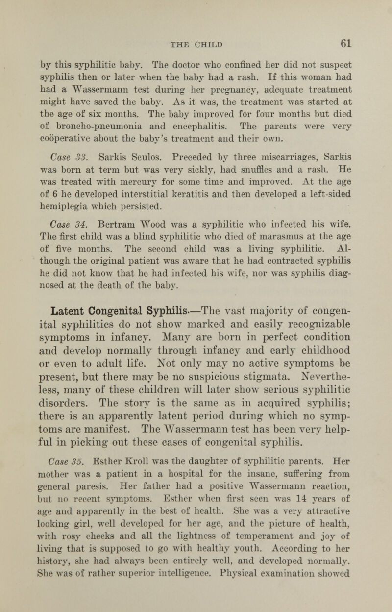 THE CHILD 61 by this syphilitic baby. The doctor who confined her did not suspect syphilis then or later when the baby had a rash. If this woman had had a AVassermann test during her pregnancy, adequate treatment might have saved the baby. As it was, the treatment Avas started at the age of six months. The baby improved for four months but died of broncho-pneumonia and encephalitis. The parents were very cooperative about the baby's treatment and their own. Case 33. Sarkis Sculos. Preceded by three miscarriages, Sarkis was born at term but was very sickly, had snuffles and a rash. He was treated with mercury for some time and improved. At the age of 6 he developed interstitial keratitis and then deA'eloped a left-sided hemiplegia which persisted. Case 34. Bertram Wood was a syphilitic who infected his wife. The first child was a blind syphilitic who died of marasmus at the age of five months. The second child was a living syphilitic. Al¬ though the original patient was aware that he had contracted syphilis he did not know that he had infected his wife, nor was syphilis diag¬ nosed at the death of the ЬаЬл'. Latent Congenital Syphilis—The majority of congen¬ ital sypliilitics do not show marked and easily recognizable symptoms in infancy. Many are born in perfect condition and develop normally through infancy and early childhood or even to adult life. Not only may no active symptoms be present, but there may be no suspicious stigmata. Neverthe¬ less, many of these children Avill later show serious syphilitic disorders. The story is the same as in acquired syphilis; there is an apparently latent period during Avhich no symp¬ toms are manifest. The AVassermann test has been very help¬ ful in picking out these cases of congenital syphilis. Case 35. Esther Kroll was the daughter of syphilitic parents. Her mother was a patient in a hospital for the insane, suffering from general paresis. Her father had a positive AVassermann reaction, but no recent s.ymptoms. Esther луЬеп first seen was 14 years of age and apparently in the best of health. She was a very attractive looking girl, well deл'eloped for her age, and the picture of health, with rosy cheeks and all the lightness of temperament and joy of living that is supposed to go with healthy youth. According to her history, she had always been entirely well, and developed normally. She was of rather superior intelligence. Physical examination showed