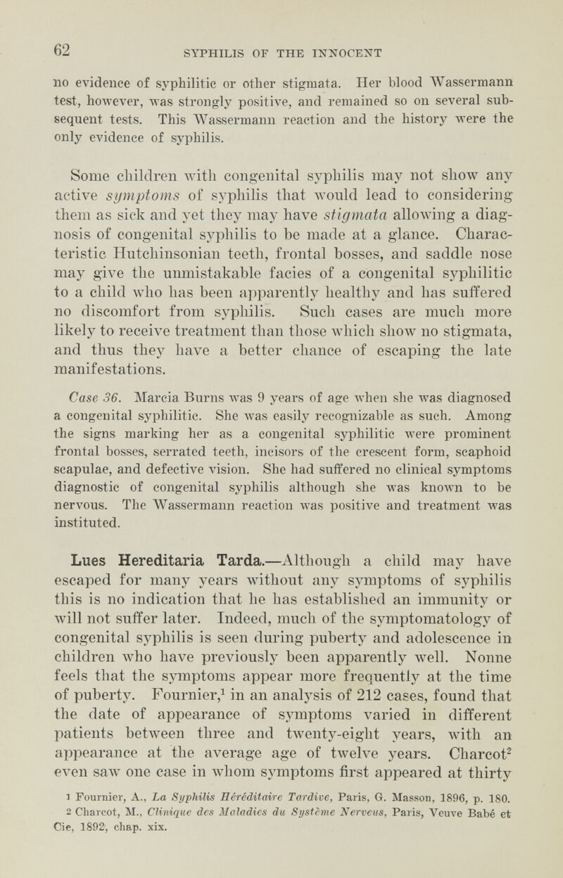 62 SYPHILIS OF THE INNOCENT no evidence of syphilitic or other stigmata. Her blood Wassermann test, Ьолуеуег, was strongly positive, and remained so on several sub¬ sequent tests. This AVassermann reaction and the history were the only evidence of syphilis. Some cliildren witli congenital syphilis may not show any active symptoms of syphilis that would lead to considering them as sick and yet they may have stigmata allowing a diag¬ nosis of congenital syphilis to be made at a glance. Charac¬ teristic Hutchinsonian teeth, frontal bosses, and saddle nose may give the unmistakable facies of a congenital syphilitic to a child луЬо has been apparently healthy and has suffered no discomfort from syphilis. Such cases are much more likely to receive treatment than those which show no stigmata, and thus they have a better chance of escaping the late manifestations. Case 36. Marcia Burns луаз 9 years of age луЬеп she was diagnosed a congenital syphilitic. She was easily recognizable as such. Among the signs marking her as a congenital syphilitic лтеге prominent frontal bosses, serrated teeth, incisors of the crescent form, scaphoid scapulae, and defective lâsion. She had suffered no clinical symptoms diagnostic of congenital syphilis although she was кполтп to be ner\'Ous. The AVassermann reaction was positive and treatment was instituted. Lues Hereditaria Tarda.—Although a child may have escaped for many years without any symptoms of syphilis this is no indication that he has established an immunity or will not suffer later. Indeed, much of the symptomatology of congenital syphilis is seen during puberty and adolescence in children луЬо have previously been apparently well. Nonne feels that the symptoms appear more frequently at the time of puberty. Fournier,^ in an analysis of 212 cases, found that the date of appearance of symptoms varied in different patients between three and twenty-eight years, with an appearance at the average age of twelve years. Charcot^ even saw one case in whom symptoms first appeared at thirty 1 Fournier, A., La Syphilis Héréditaire Tardive, Paris, G. Masson, 1896, p. 180. 2 Charcot, M., Clinique des Maladies du Système Nerveus, Paris, Veuve Babé et Cié, 1892', chap. xix.