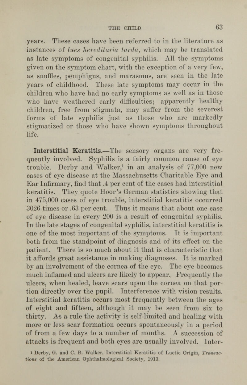 THE CHILD 63 years. These cases have been referred to in the literature as instances of lues liereditaria tarda, which may be translated as late symptoms of congenital syphilis. All the symptoms given on the symptom chart, with the exception of a very few, as snuffles, pemphigus, and marasmus, are seen in the late years of childhood. These late symptoms may occur in the children who have had no early symptoms as луеП as in those who have weathered early difficulties; apparently healthy children, free from stigmata, may suffer from the severest forms of late syphilis just as those who are markedly stig-matized or those who have shown symptoms throughout life. Interstitial Keratitis.—The sensory organs are very fre¬ quently involved. Syphilis is a fairly common cause of eye trouble. Derby and AValker,^ in an analysis of 77,000 new cases of eye disease at the Massachusetts Charitable Eye and Ear Infirmary, find that .4 per cent of the cases had interstitial keratitis. They quote Hoor's German statistics showing that in 475,000 cases of eye trouble, interstitial keratitis occurred 3026 times or .63 per cent. Thus it means that about one case of eye disease in every 200 is a result of congenital syphilis. In the late stages of congenital syphilis, interstitial keratitis is one of the most important of the symptoms. It is important both from the standpoint of diagnosis and of its effect on the patient. There is so much about it that is characteristic that it affords gTeat assistance in making diagnoses. It is marked by an involvement of the cornea of the eye. The eye becomes much inflamed and ulcers are likely to appear. Frequently the ulcers, when healed, leave scars upon the cornea on that por¬ tion directly over the pupil. Interference with vision results. Interstitial keratitis occurs most frequently between the ages of eight and fifteen, although it may be seen from six to thirty. As a rule the activity is self-limited and healing with more or less scar formation occurs spontaneously in a period of from a few days to a number of months. A succession of attacks is frequent and both eyes are usually involved. Inter- 1 Derby, G. and C. B. Walker, Interstitial Keratitis of Luetic Origin, Transac¬ tions of the American Ophthalmological Society, I9I3.
