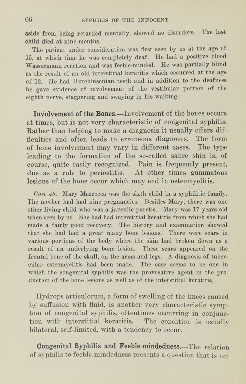 66 SYPHILIS OF THE INNOCENT aside from being retarded mentally, showed no disorders. The last child died at nine months. The patient under consideration was first seen by us at the age of 15, at which time he was completely deaf. He had a positive blood Wassermann reaction and was feeble-minded. He was partially blind as the result of an old interstitial keratitis which occurred at the age of 12. He had Hutchinsonian teeth and in addition to the deafness he gave evidence of involvement of the vestibular portion of the eighth nerve, staggering and swaying in his walking. Involvement of the Bones.—Involvement of the bones occurs at times, but is not very characteristic of congenital syphilis. Rather than helping to make a diagnosis it usually offers dif¬ ficulties and often leads to erroneous diagnoses. The form of bone involvement may vary in different cases. The type leading to the formation of the so-called sabre shin is, of course, quite easily recognized. Pain is frequently present, due as a rule to periostitis. At other times gummatous lesions of the bone occur which may end in osteomyelitis. Case 43. Mary Mazzocca Avas the sixth child in a syphilitic family. The mother had had nine pregnancies. Besides Mary, there was one other living child who was a juvenile paretic. Mary Avas 17 years old луЬеп seen by us. She had had interstitial keratitis from Avhich she had made a fairly good recovery. The history and examination showed that she had had a great many bone lesions. There Avere scars in various portions of the body where the skia had broken down as a result of an underlying bone lesion. These scars appeared on the frontal bone of the skull, on the arms and legs. A diagnosis of tuber¬ cular osteomyelitis had been made. The case seems to be one in which the congenital syphilis was the provocative agent in the pro¬ duction of the bone lesions as well as of the interstitial keratitis. Hydrops articulorum, a form of swelling of the knees caused by suffusion with fluid, is another very characteristic symp¬ tom of congenital syphilis, oftentimes occurring in conjunc¬ tion with interstitial keratitis. The condition is usually bilateral, self-limited, with a tendency to recur. Congenital Syphilis and Feeble-mindedness.—The relation of syphilis to feeble-mindedness presents a question that is not