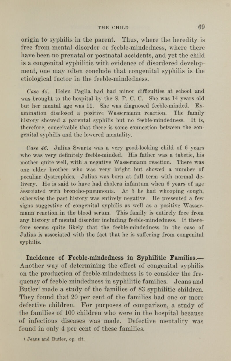 THE CHILD 69 origin to syphilis in the parent. Thus, where the heredity is free from mental disorder or feeble-mindedness, where there have been no prenatal or postnatal accidents, and yet the child is a congenital syphilitic лvith evidence of disordered develop¬ ment, one may often conclude that congenital syphilis is the etiological factor in the feeble-mindedness. Case 45. Helen Paglia had had minor difficulties at school and was brought to the hospital by the S. P. C. C. She was 14 years old but her mental age was 11. She was diagnosed feeble-minded. Ex¬ amination disclosed a positive Wassermann reaction. The family history showed a parental syphilis but no feeble-mindedness. It is, therefore, conceivable that there is some connection between the con¬ genital syphilis and the lowered mentality. Case 46. Julius Swartz Avas a very good-looking child of 6 years who was very definitely feeble-minded. His father was a tabetic, his mother quite well, with a negative AVassermann reaction. There was one older brother who Avas very bright but showed a number of peculiar dystrophies. Julius was born at full term with normal de¬ livery. He is said to have had cholera infantum when 6 years of age associated with broncho-pneumonia. At 5 he had whooping cough, otherwise the past history was entirely negative. He presented a few signs suggestive of congenital syphilis as лте11 as a positive Wasser¬ mann reaction in the blood serum. This family is entirely free from any history of mental disorder including feeble-mindedness. It there¬ fore seems quite likely that the feeble-mindedness in the case of Julius is associated Avith the fact that he is suffering from congenital syphilis. Incidence of Feeble-mindedness in Syphilitic Families.— Another лvay of determining the effect of congenital syphilis on the production of feeble-mindedness is to consider the fre- qnency of feeble-mindedness in syphilitic families. Jeans and Butler^ made a study of the families of 83 syphilitic children. They found that 20 per cent of the families had one or more defective children. For purposes of comparison, a study of the families of 100 children Avho Avere in the hospital because of infectious diseases was made. Defective mentality was found in only 4 per cent of these families. 1 Jeane and Butler, op. cit.
