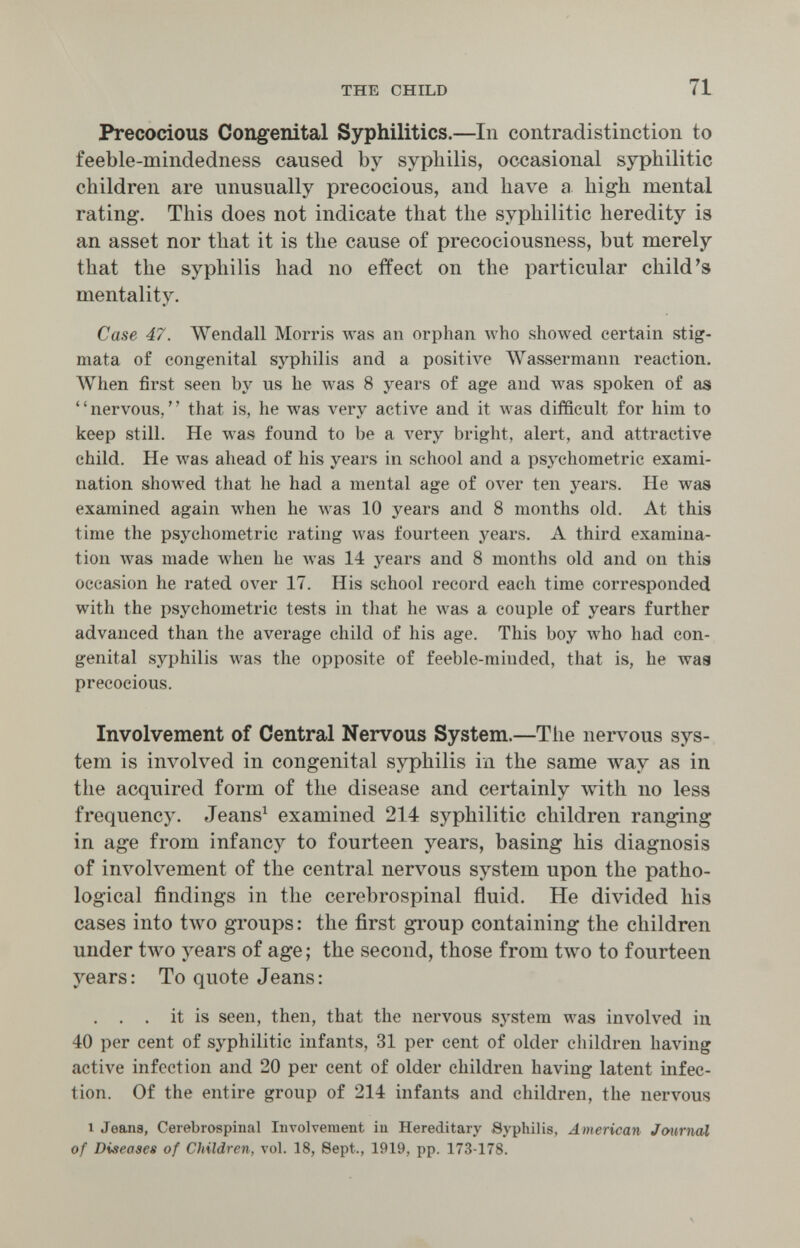 THE CHILD 71 Precocious Congenital Syphilitics.—In contradistinction to feeble-mindedness caused by syphilis, occasional syphilitic children are unusually precocious, and have a high mental rating. This does not indicate that the syphilitic heredity is an asset nor that it is the cause of precociousness, but merely that the syphilis had no effect on the particular child's mentality. Case 47. Wendall Morris Avas an orphan who showed certain stig¬ mata of congenital syphilis and a positive Wassermann reaction. AVhen first seen by us he Avas 8 years of age and was spoken of as nervous, that is, he was very active and it was difficult for him to keep still. He was found to be a very bright, alert, and attractive child. He was ahead of his years in school and a psychometric exami¬ nation showed that he had a mental age of over ten years. He was examined again when he Avas 10 years and 8 months old. At this time the psychometric rating Avas fourteen years. A third examina¬ tion was made when he was 14 j^ears and 8 months old and on this occasion he rated over 17. His school record each time corresponded with the psychometric tests in that he was a couple of years further advanced than the average child of his age. This boy лтЬо had con¬ genital syphilis was the opposite of feeble-minded, that is, he was precocious. Involvement of Central Nervous System.—The nervous sys¬ tem is involved in congenital syphilis in the same way as in the acquired form of the disease and certainly with no less frequency. Jeans^ examined 214 syphilitic children ranging in age from infancy to fourteen years, basing his diagnosis of involvement of the central nervous system upon the patho¬ logical findings in the cerebrospinal fluid. He divided his cases into two groups : the first gToup containing the children under two years of age ; the second, those from two to fourteen years: To quote Jeans: . . . it is seen, then, that the nervous system was involved in 40 per cent of syphilitic infants, 31 per cent of older children having active infection and 20 per cent of older children having latent infec¬ tion. Of the entire group of 214 infants and children, the nervous 1 Jeana, Cerebrospinal Involvement in Hereditary Syphilis, American Journal of Diseases of Children, vol. 18, Sept., 1919, pp. 173-178.