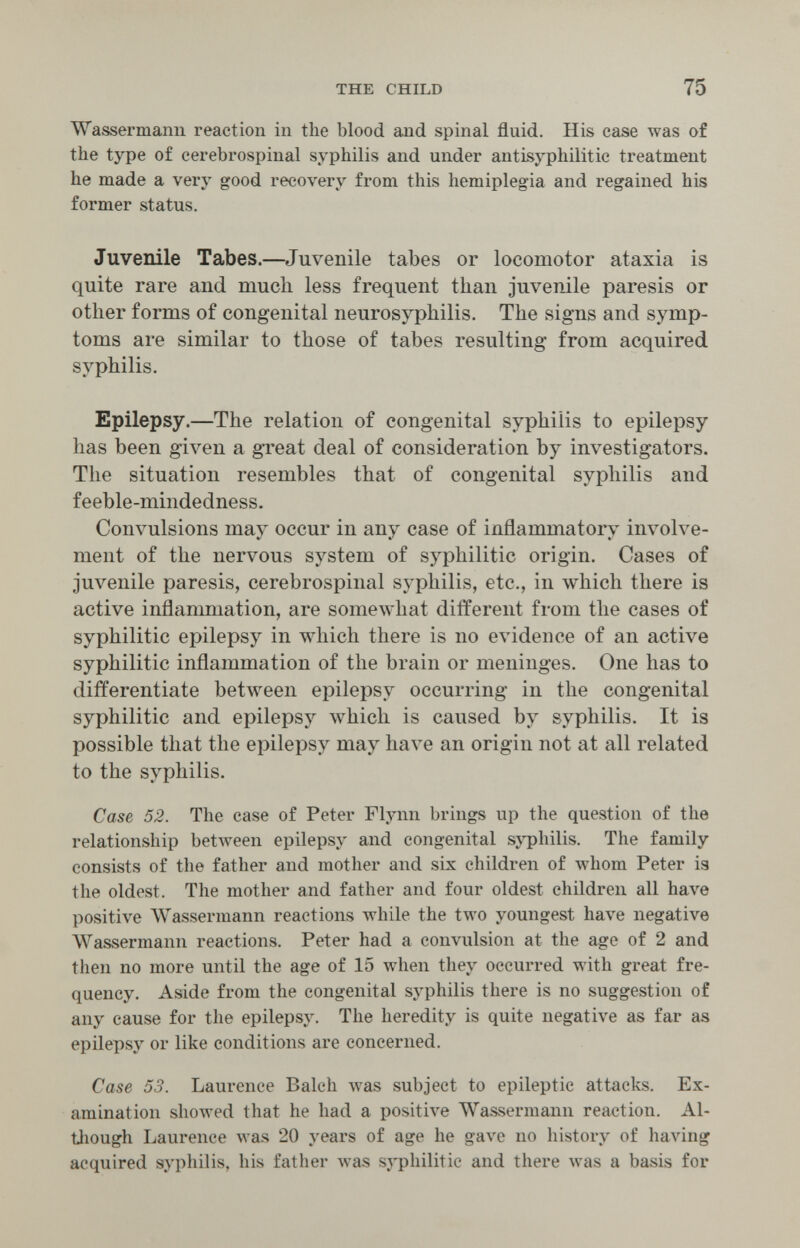 THE CHILD 75 Wassermann reaction in the blood and spinal fluid. His case was of the type of cerebrospinal syphilis and under antisyphilitic treatment he made a very good recovery from this hemiplegia and regained his former status. Juvenile Tabes.—Juvenile tabes or locomotor ataxia is quite rare and much less frequent than juvenile paresis or other forms of congenital neurosyphilis. The signs and symp¬ toms are similar to those of tabes resulting from acquired syphilis. Epilepsy.—The relation of congenital syphilis to epilepsy has been given a great deal of consideration by investigators. The situation resembles that of congenital syphilis and feeble-mindedness. Convulsions may occur in any case of inflammatory involve¬ ment of the nervous system of syphilitic origin. Cases of juvenile paresis, cerebrospinal syphilis, etc., in which there is active inflammation, are somewhat different from the cases of syphilitic epilepsy in which there is no evidence of an active syphilitic inflammation of the brain or meninges. One has to differentiate between epilepsy occurring in the congenital syphilitic and epilepsy which is caused by syphilis. It is possible that the epilepsy may have an origin not at all related to the syphilis. Case 52. The case of Peter Flynn brings up the question of the relationship between epilepsy and congenital sjT)hilis. The family consists of the father and mother and six children of whom Peter is the oldest. The mother and father and four oldest children all have positive AVassermann reactions while the two youngest have negative Wassermann reactions. Peter had a convulsion at the age of 2 and then no more until the age of 15 when they occurred with great fre¬ quency. Aside from the congenital syphilis there is no suggestion of any cause for the epilepsj^ The heredity is quite negative as far as epilepsy or like conditions are concerned. Case 53. Laurence Balch луа8 subject to epileptic attacks. Ex¬ amination showed that he had a positive Wassermann reaction. Al- tliough Laurence was 20 years of age he gave no history of having acquired syphilis, his father луаз syphilitic and there was a basis for