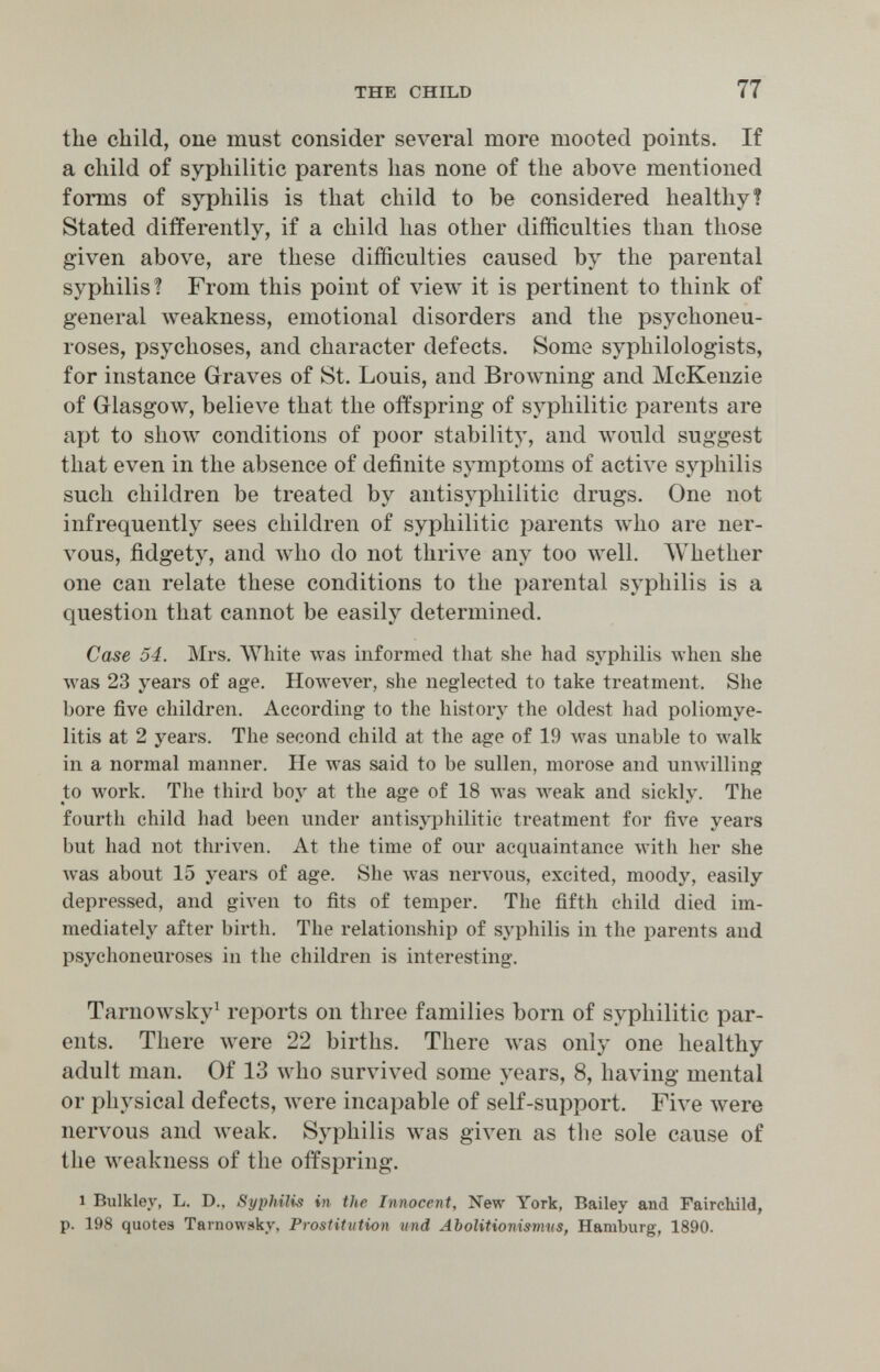 the child 77 the child, one must consider several more mooted points. If a child of syphilitic parents has none of the above mentioned forms of syphilis is that child to be considered healthy? Stated differently, if a child has other difficulties than those given above, are these difficulties caused by the parental syphilis! From this point of view it is pertinent to think of general weakness, emotional disorders and the psychoneu- roses, psychoses, and character defects. Some syphilologists, for instance Graves of St. Louis, and Browning and McKenzie of Glasgow, believe that the offspring of syphilitic parents are apt to show conditions of poor stability, and would suggest that even in the absence of definite symptoms of active syphilis such children be treated by antisyphilitic drugs. One not infrequently sees children of syphilitic parents Avho are ner¬ vous, fidgety, and avIio do not thrive any too well. AVhether one can relate these conditions to the parental syphilis is a question that cannot be easily determined. Case 54. Mrs. White was informed that she had sj'philis when she was 23 years of age. However, she neglected to take treatment. She bore five children. According to the history the oldest had poliomye¬ litis at 2 years. The second child at the age of 19 л^аз unable to walk in a normal manner. He was said to be sullen, morose and unwilling to work. The third boy at the age of 18 was weak and sickly. The fourth child had been under antisyphilitic treatment for five years but had not thriven. At the time of our acquaintance \vith her she was about 15 years of age. She was nervous, excited, moody, easily depressed, and given to fits of temper. The fifth child died im¬ mediately after birth. The relationship of syphilis in the parents and psychoneuroses in the children is interesting. Tarnowsky^ reports on three families born of syphilitic par¬ ents. There were 22 births. There was only one healthy adult man. Of 13 who survived some years, 8, having mental or physical defects, were incapable of self-support. Five луеге nervous and weak. Syphilis was given as the sole cause of the weakness of the offspring. 1 Bulkley, L. D., Syphilis in the Innocent, New York, Bailey and Faircliild, p. 198 quotes Tarnowsky, Prostitution und Abolitioni^miis, Hamburg, 1890.