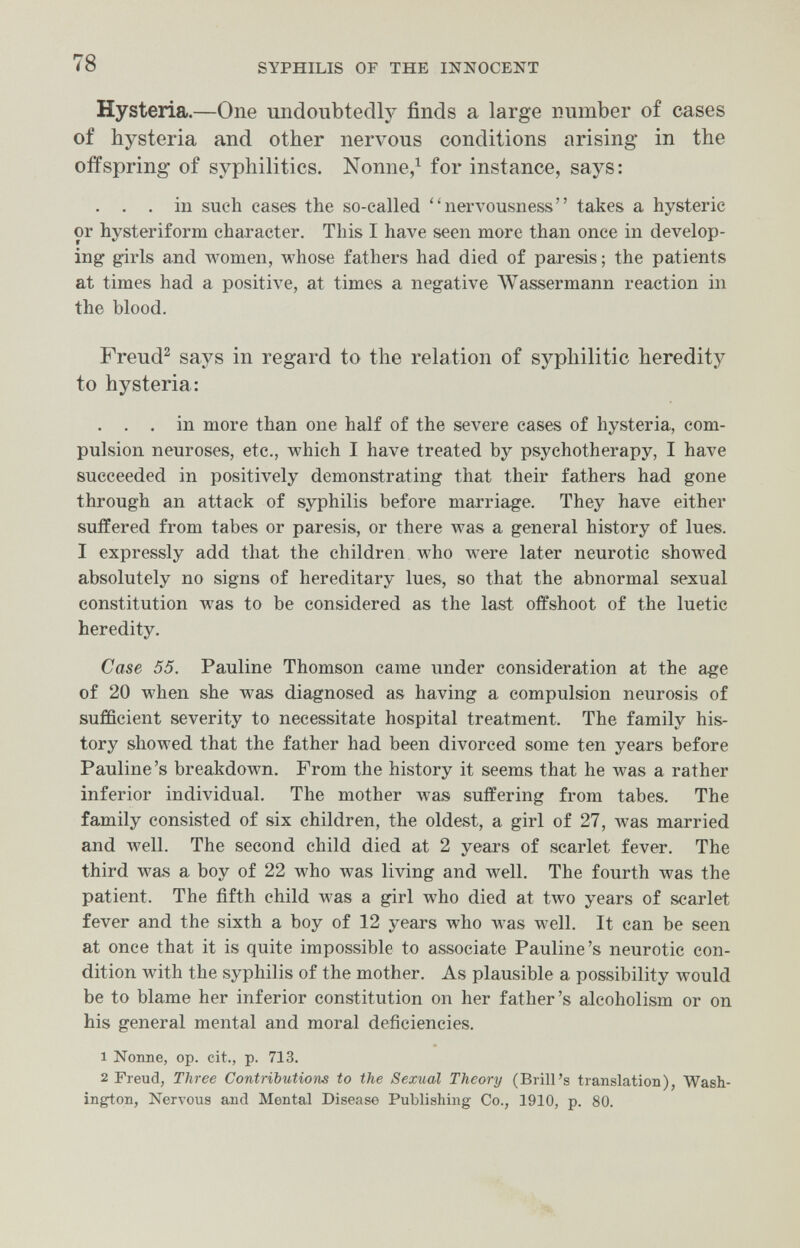 78 SYPHILIS OF THE INIíOCENT Hysteria.—One undoubtedly finds a large number of cases of hysteria and other nervous conditions arising in the offspring of syphilitics. Nonne/ for instance, says: . . . in such cases the so-called nervousness takes a hysteric or hysteriform character. This I have seen more than once in develop¬ ing girls and women, whose fathers had died of paresis ; the patients at times had a positive, at times a negative Wassermann reaction in the blood. Freud^ says in regard to the relation of syphilitic heredity to hysteria: . . . in more than one half of the severe cases of hysteria, com¬ pulsion neuroses, etc., which I have treated by psychotherapy, I have succeeded in positively demonstrating that their fathers had gone through an attack of syphilis before marriage. They have either suffered from tabes or paresis, or there was a general history of lues. I expressly add that the children who were later neurotic showed absolutely no signs of hereditary lues, so that the abnormal sexual constitution was to be considered as the last offshoot of the luetic heredity. Case 55. Pauline Thomson came under consideration at the age of 20 when she was diagnosed as having a compulsion neurosis of sufficient severity to necessitate hospital treatment. The family his¬ tory showed that the father had been divorced some ten years before Pauline's breakdown. From the history it seems that he was a rather inferior individual. The mother was suffering from tabes. The family consisted of six children, the oldest, a girl of 27, was married and well. The second child died at 2 years of scarlet fever. The third was a boy of 22 who was living and Avell. The fourth was the patient. The fifth child was a girl who died at tAvo years of scarlet fever and the sixth a boy of 12 years л^Ьо was well. It can be seen at once that it is quite impossible to associate Pauline's neurotic con¬ dition with the syphilis of the mother. As plausible a possibility would be to blame her inferior constitution on her father's alcoholism or on his general mental and moral deficiencies. 1 Nonne, op. cit., p. 713. 2 Freud, Three Contributions to the Sexual Theory (Brill's translation), Wash¬ ington, Nervous and Mental Disease Publishing Co., 1910, p. 80.