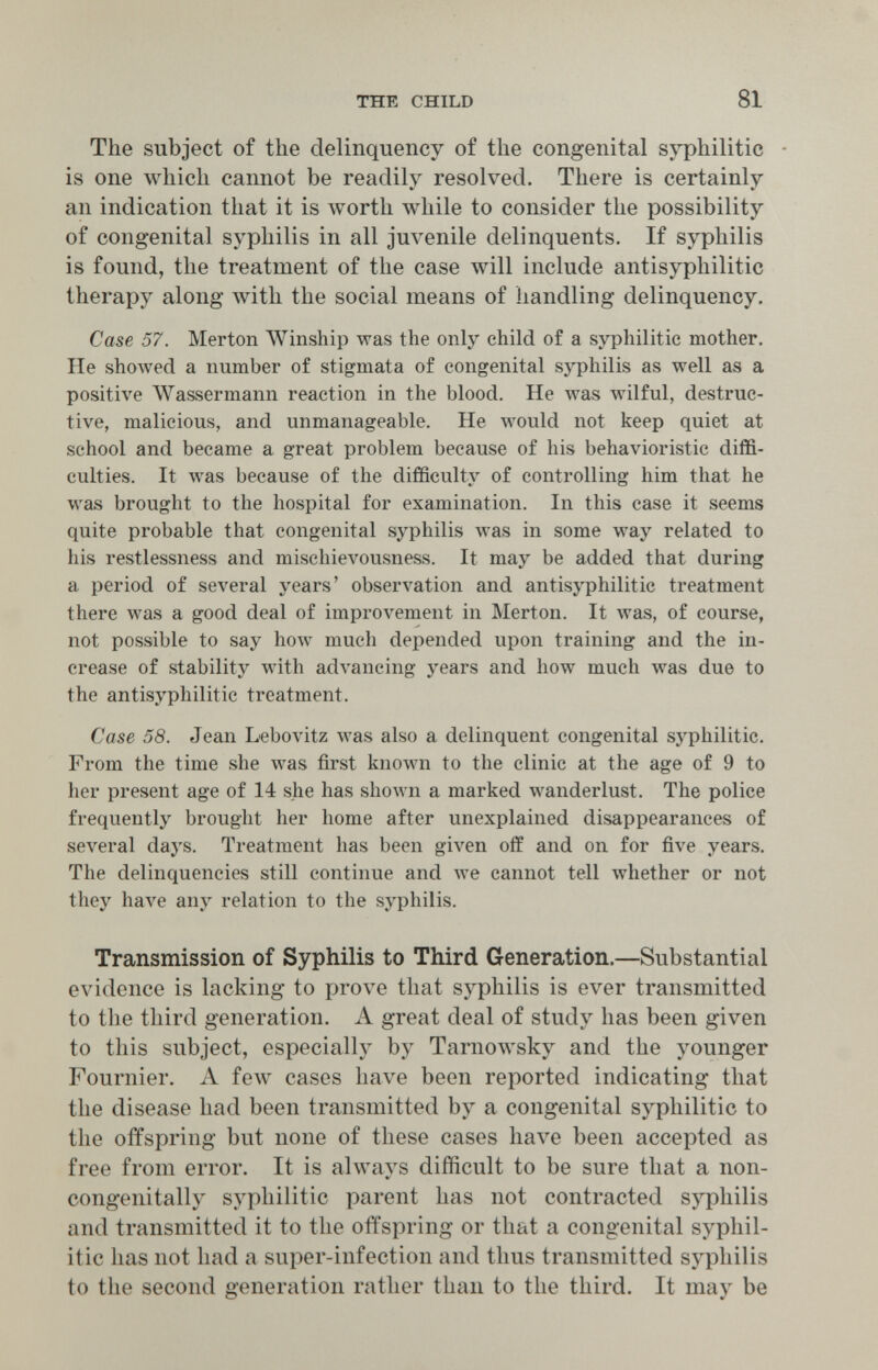 THE CHILD 81 The subject of the delinquency of the congenital syphilitic - is one which cannot be readily resolved. There is certainly an indication that it is worth while to consider the possibility of congenital syphilis in all juvenile delinquents. If syphilis is found, the treatment of the case will include antisyphilitic therapy along лvith the social means of handling delinquency. Case 57. Merton Winship was the only child of a syphilitic mother. He shoAved a number of stigmata of congenital syphilis as well as a positive Wassermann reaction in the blood. He was wilful, destruc¬ tive, malicious, and unmanageable. He would not keep quiet at school and became a great problem because of his behavioristic diffi¬ culties. It was because of the difficulty of controlling him that he was brought to the hospital for examination. In this case it seems quite probable that congenital syphilis was in some way related to his restlessness and mischieлюusness. It may be added that during a period of several years' observation and antisyphilitic treatment there was a good deal of improvement in Merton. It was, of course, not possible to say how much depended upon training and the in¬ crease of stability with advancing years and how much was due to the antisyphilitic treatment. Case 58. Jean Lebovitz was also a delinquent congenital syphilitic. From the time she was first known to the clinic at the age of 9 to her present age of 14 she has shown a marked wanderlust. The police frequently brought her home after unexplained disappearances of several days. Treatment has been given off and on for five years. The delinquencies still continue and we cannot tell whether or not they have any relation to the syphilis. Transmission of Syphilis to Third Generation.—Substantial evidence is lacking to prove that syphilis is ever transmitted to the third generation. A great deal of study has been given to this subject, especially by Tarnowsky and the younger Fournier. A few cases have been reported indicating that the disease had been transmitted by a congenital syphilitic to the offspring but none of these cases have been accepted as free from error. It is always difficult to be sure that a non- congenitally syphilitic parent has not contracted syphilis and transmitted it to the offspring or that a congenital syphil¬ itic has not had a super-infection and thus transmitted syphilis to the second generation rather than to the third. It may be