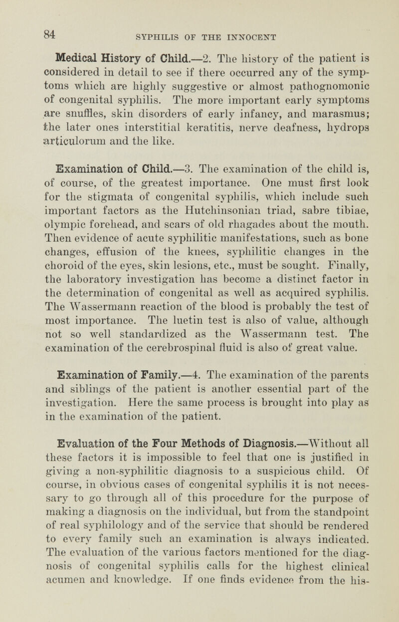 84 SYPHILIS OF THE INNOCENT Medical History of Child.—2. The history of the patient is considered in detail to see if there occurred any of the symp¬ toms which are highly suggestive or almost pathognomonic of congenital syphilis. The more important early symptoms are snuffles, skin disorders of early infancy, and marasmus; the later ones interstitial keratitis, nerve deafness, hydrops articulorum and the like. Examination of Child.—3. The examination of the child is, of course, of the greatest importance. One must first look for the stigmata of congenital syphilis, which include such important factors as the Hutchinsonian triad, sabre tibiae, Olympic forehead, and scars of old rhagades about the mouth. Then evidence of acute syphilitic manifestations, such as bone changes, effusion of the knees, syphilitic changes in the choroid of the eyes, skin lesions, etc., must be sought. Finally, the laboratory investigation has become a distinct factor in the determination of congenital as well as acquired syphilis. The AVassermann reaction of the blood is probably the test of most importance. The luetin test is also of value, although not so well standardized as the Wassermann test. The examination of the cerebrospinal fluid is also of great value. Examination of Family.—4. The examination of the parents and siblings of the patient is another essential part of the investigation. Here the same process is brought into play as in the examination of the patient. Evaluation of the Four Methods of Diagnosis.—^Without all these factors it is impossible to feel that one is justified in giving a non-syphilitic diagnosis to a suspicious child. Of course, in obvious cases of congenital syphilis it is not neces¬ sary to go through all of this procedure for the purpose of making a diagnosis on the individual, but from the standpoint of real syphilology and of the service that should be rendered to every family such an examination is always indicated. The evaluation of the A-arious factors mentioned for the diag¬ nosis of congenital syphilis calls for the highest clinical acumen and knoлvledge. If one finds evidence from the his-