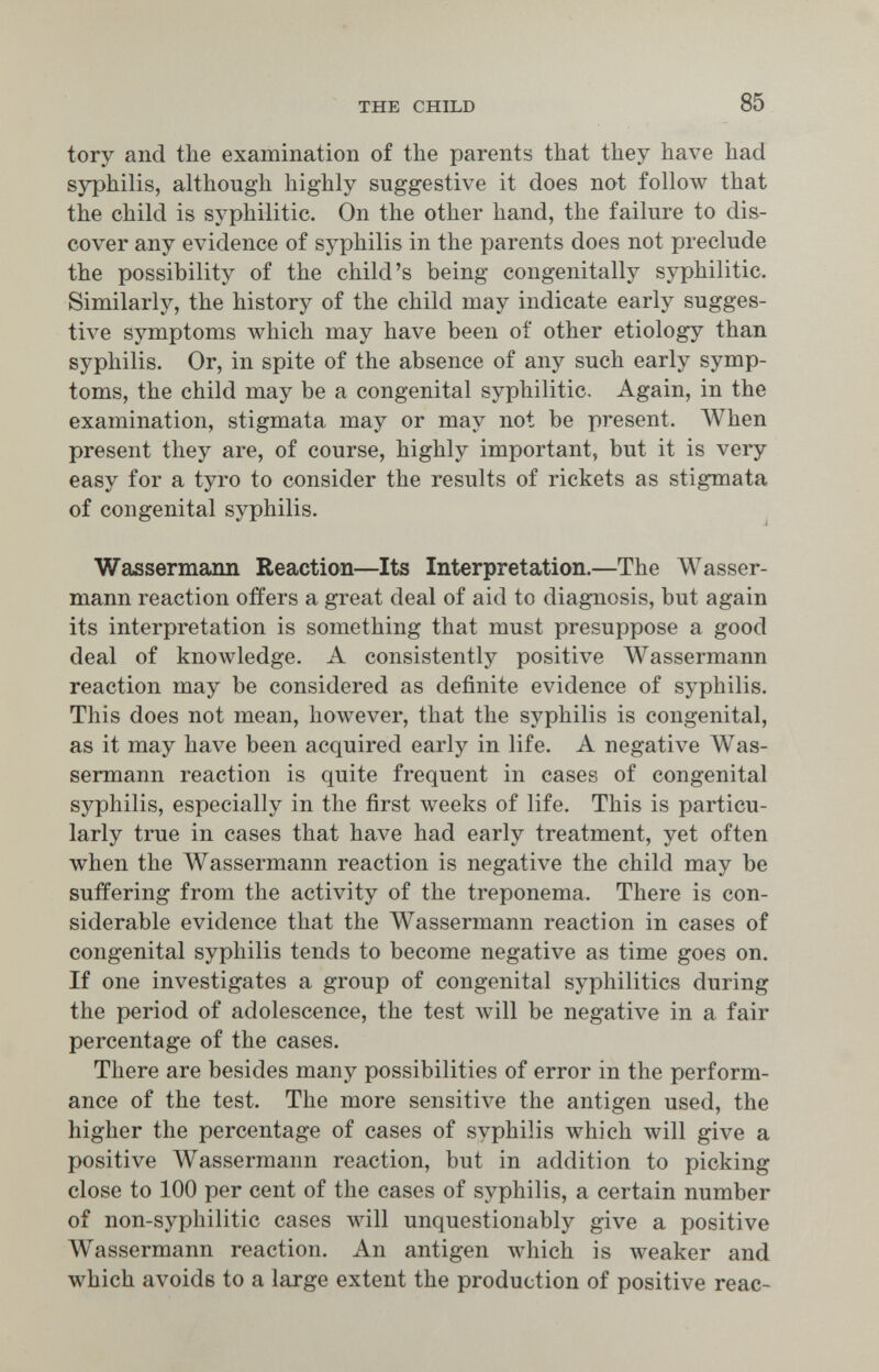 THE CHILD 85 tory and the examination of the parents that they have had syphilis, although highly suggestive it does not follow that the child is syphilitic. On the other hand, the failure to dis¬ cover any evidence of syphilis in the parents does not preclude the possibility of the child's being congenitally syphilitic. Similarly, the history of the child may indicate early sugges¬ tive symptoms which may have been of other etiology than syphilis. Or, in spite of the absence of any such early symp¬ toms, the child may be a congenital syphilitic. Again, in the examination, stigmata may or may not be present. When present they are, of course, highly important, but it is very easy for a tyro to consider the results of rickets as stigmata of congenital syphilis. Wassermajin Reaction—Its Interpretation.—The Wasser¬ mann reaction offers a great deal of aid to diagnosis, but again its interpretation is something that must presuppose a good deal of knowledge. A consistently positive Wassermann reaction may be considered as definite evidence of syphilis. This does not mean, however, that the syphilis is congenital, as it may have been acquired early in life. A negative Was¬ sermann reaction is quite frequent in cases of congenital syphilis, especially in the first weeks of life. This is particu¬ larly true in cases that have had early treatment, yet often when the Wassermann reaction is negative the child may be suffering from the activity of the treponema. There is con¬ siderable evidence that the Wassermann reaction in cases of congenital syphilis tends to become negative as time goes on. If one investigates a group of congenital syphilitics during the period of adolescence, the test will be negative in a fair percentage of the cases. There are besides many possibilities of error in the perform¬ ance of the test. The more sensitive the antigen used, the higher the percentage of cases of syphilis which will give a positive Wassermann reaction, but in addition to picking close to 100 per cent of the cases of syphilis, a certain number of non-syphilitic cases will unquestionably give a positive AVassermann reaction. An antigen which is weaker and which avoids to a large extent the production of positive reac-