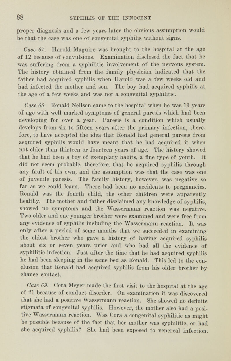 88 SYPHILIS OF THE INNOCENT proper diagnosis and a few years later the obvious assumption would be that the case was one of congenital syphilis without signs. Case 67. Harold Maguire w^as brought to the hospital at the age of 12 because of convulsions. Examination disclosed the fact that he was suffering from a syphilitic involvement of the nervous system. The history obtained from the family physician indicated that the father had acquired syphilis Avhen Harold was a feAV weeks old and had infected the mother and son. The boy had acquired syphilis at the age of a few weeks and was not a congenital syphilitic. Case 68. Ronald Neilson came to the hospital when he was 19 years of age with well marked symptoms of general paresis Avhich had been developing for over a year. Paresis is a condition Avhich usually develops from six to fifteen years after the primary infection, there¬ fore, to have accepted the idea that Ronald had general paresis from acquired syphilis would have meant that he had acquired it when not older than thirteen or fourteen years of age. The history showed that he had been a boy of exemplary habits, a fine type of youth. It did not seem probable, therefore, that he acquired syphilis through any fault of his own, and the assumption Avas that the case was one of juvenile paresis. The family history, hoAvever, Avas negative so far as Ave could learn. There had been no accidents to pregnancies. Ronald was the fourth child, the other children were apparently healthy. The mother and father disclaimed any knowledge of syphilis, showed no symptoms and the AVassermann reaction was negative. Two older and one younger brother were examined and were free from any evidence of syphilis including the Wassermann reaction. It was only after a period of some months that we succeeded in examining the oldest brother Avho gave a history of having acquired syphilis about six or seven years prior and who had all the evidence of syphilitic infection. Just after the time that he had acquired syphilis he had been sleeping in the same bed as Ronald. This led to the con¬ clusion that Ronald had acquired syphilis from his older brother by chance contact. Case 69. Cora Meyer made the first visit to the hospital at the age of 21 because of conduct disorder. On examination it was discovered that she had a positive AVassermann reaction. She showed no definite stigmata of congenital syphilis. HoAvever, the mother also had a posi¬ tive Wassermann reaction. AVas Cora a congenital syphilitic as might be possible because of the fact that her mother was syphilitic, or had she acquired syphilis? She had been exposed to venereal infection.