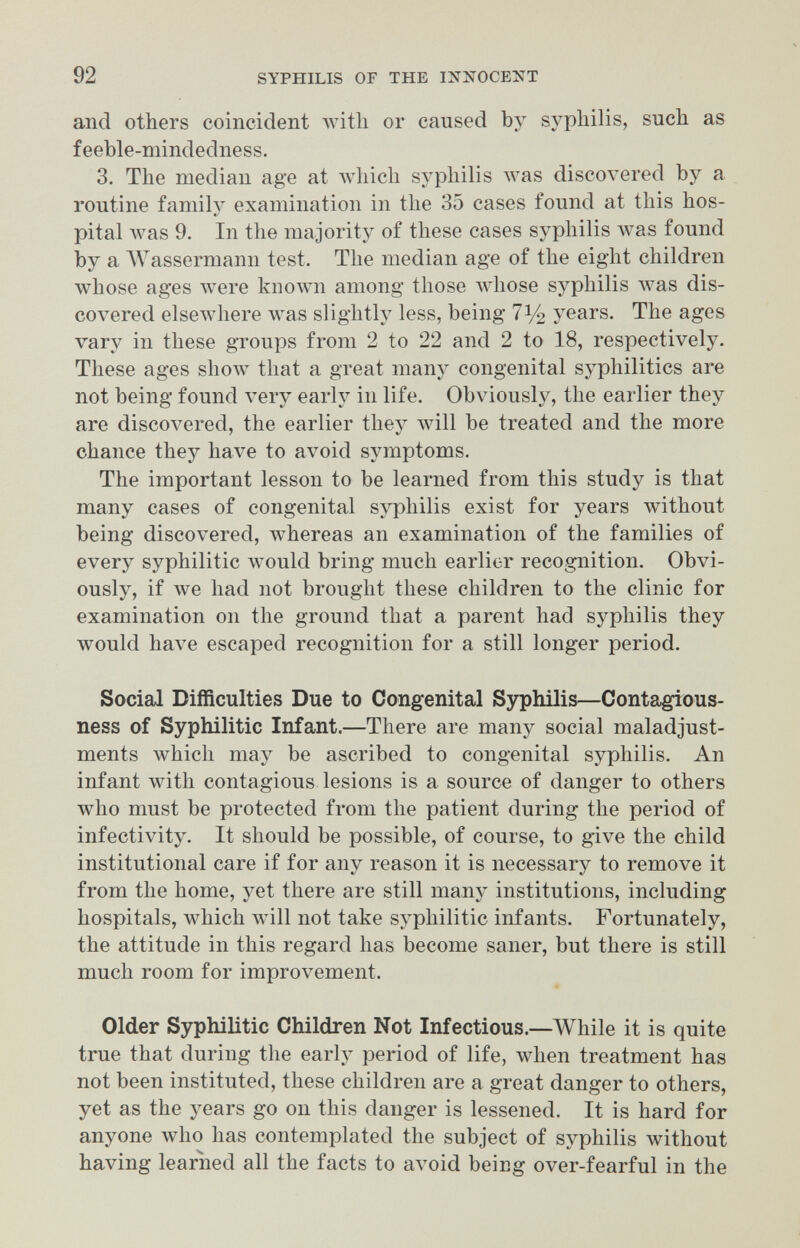 92 SYPHILIS OF THE INNOCENT and others coincident with or caused by syphilis, such as feeble-mindedness. 3. The median age at which syphilis Avas discovered by a routine family examination in the 35 cases found at this hos¬ pital was 9. In the majority of these cases syphilis was found by a AVassermann test. The median age of the eight children whose ages луеге known among those whose syphilis Avas dis¬ covered elsewhere was slightly less, being 71/2 years. The ages vary in these groups from 2 to 22 and 2 to 18, respectively. These ages shoAv that a great many congenital syphilitics are not being found very early in life. Obviously, the earlier they are discovered, the earlier they will be treated and the more chance they have to avoid symptoms. The important lesson to be learned from this study is that many cases of congenital syphilis exist for years without being discovered, whereas an examination of the families of every syphilitic would bring much earlier recognition. Obvi¬ ously, if we had not brought these children to the clinic for examination on the ground that a parent had syphilis they would have escaped recognition for a still longer period. Social Difficulties Due to Congenital Syphilis—Conta^ous- ness of Syphilitic Infant.—There are many social maladjust¬ ments which may be ascribed to congenital syphilis. An infant with contagious lesions is a source of danger to others who must be protected from the patient during the period of infectivity. It should be possible, of course, to give the child institutional care if for any reason it is necessary to remove it from the home, yet there are still many institutions, including hospitals, which will not take syphilitic infants. Fortunately, the attitude in this regard has become saner, but there is still much room for improvement. Older Syphilitic Children Not Infectious.—While it is quite true that during the early period of life, when treatment has not been instituted, these children are a great danger to others, yet as the years go on this danger is lessened. It is hard for anyone who has contemplated the subject of syphilis without having learned all the facts to avoid being over-fearful in the