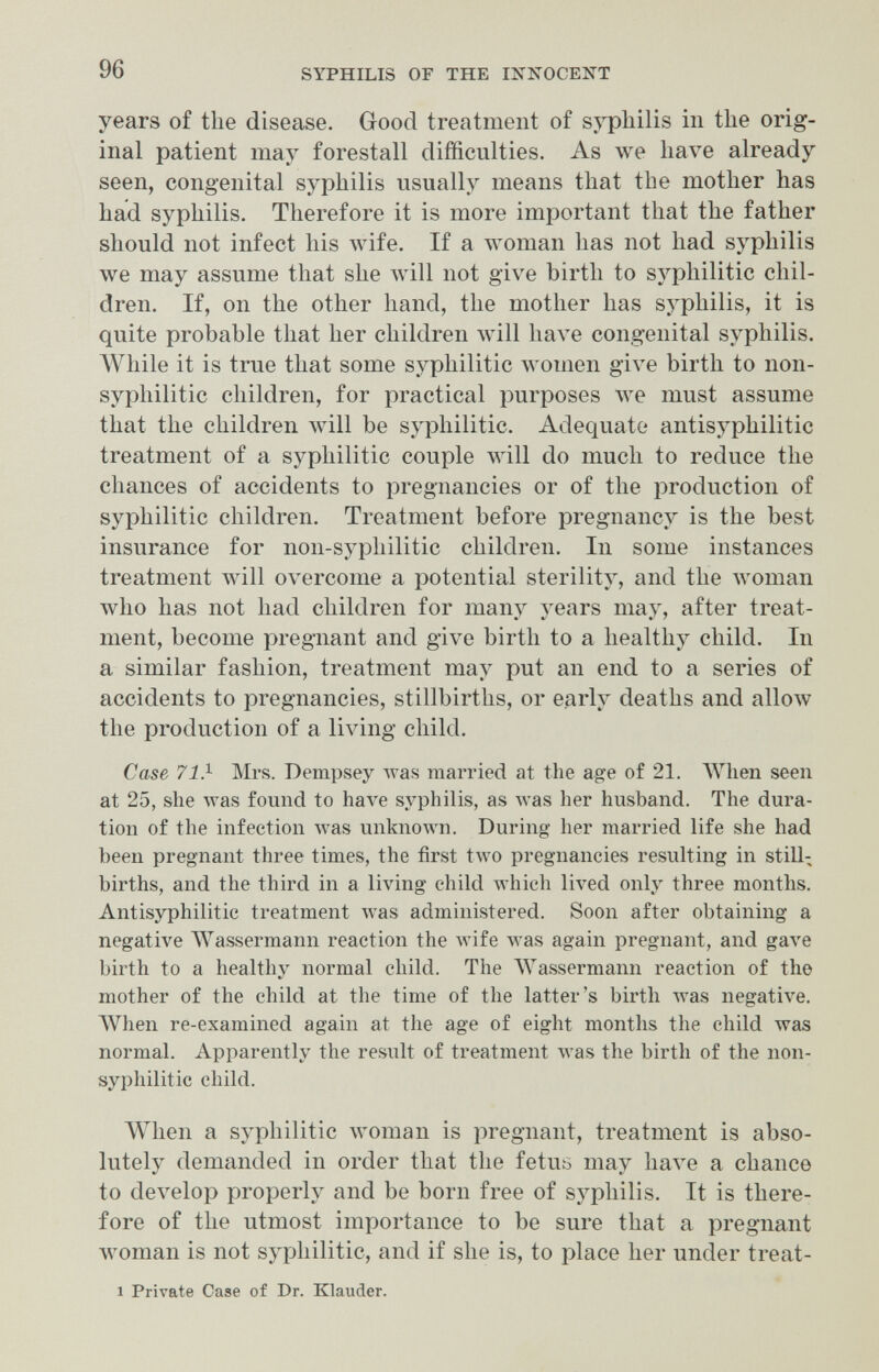 96 SYPHILIS OF THE ХХКОСЕХТ years of the disease. Good treatment of syphilis in the orig¬ inal patient may forestall difficulties. As we have already seen, congenital syphilis usually means that the mother has had syphilis. Therefore it is more important that the father should not infect his Avife. If a woman has not had syphilis we may assume that she will not give birth to syphilitic chil¬ dren. If, on the other hand, the mother has syphilis, it is quite probable that her children will have congenital syphilis. AVhile it is true that some syphilitic women give birth to non- syphilitic children, for practical purposes луе must assume that the children Avill be syphilitic. Adequate antisyphilitic treatment of a syphilitic couple will do much to reduce the chances of accidents to pregnancies or of the production of syphilitic children. Treatment before pregnancy is the best insurance for non-syphilitic children. In some instances treatment will overcome a potential sterility, and the луотап who has not had children for many years may, after treat¬ ment, become pregnant and give birth to a healthy child. In a similar fashion, treatment may put an end to a series of accidents to pregnancies, stillbirths, or early deaths and allow the production of a living child. Case 71} Mrs. Dempsey was married at the age of 21. AVhen seen at 25, she was found to have syphilis, as Avas her husband. The dura¬ tion of the infection was unknown. During her married life she had been pregnant three times, the first two pregnancies resulting in still¬ births, and the third in a living child луЬ1с11 lived only three months. Antisyphilitic treatment Avas administered. Soon after obtaining a negative AVassermann reaction the Avife was again pregnant, and gave birth to a healthy normal child. The AVassermann reaction of the mother of the child at the time of the latter's birth was negative. AVhen re-examined again at the age of eight months the child was normal. Apparently the result of treatment was the birth of the non- syphilitic child. When a syphilitic woman is pregnant, treatment is abso¬ lutely demanded in order that the fetus may have a chance to develop properly and be born free of syphilis. It is there¬ fore of the utmost importance to be sure that a pregnant woman is not syphilitic, and if she is, to place her under treat- 1 Private Case of Dr. Klauder.
