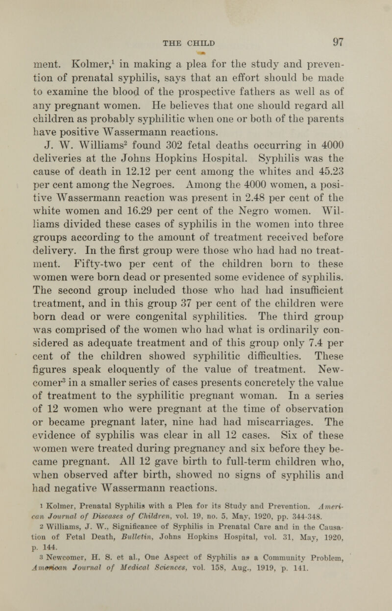 THE CHILD 97 • ment. Kolmer,^ in making a plea for the study and preven¬ tion of prenatal syphilis, says that an effort should be made to examine the blood of the prospective fathers as well as of any pregnant луотеп. He believes that one should regard all children as probably syphilitic when one or both of the parents have positive Wassermann reactions. J. Л¥. Williams^ found 302 fetal deaths occurring in 4000 deliveries at the Johns Hopkins Hospital. Syphilis was the cause of death in 12.12 per cent among the whites and 45.23 per cent among the Negroes. Among the 4000 women, a posi¬ tive Wassermann reaction was present in 2.48 per cent of the white women and 16.29 per cent of the Negro women. ЛУ11- liams divided these cases of syphilis in the луотеп into three groups according to the amount of treatment received before delivery. In the first group were those who had had no treat¬ ment. Fifty-two per cent of the children born to these women were born dead or presented some evidence of syphilis. The second group included those who had had insufficient treatment, and in this group 37 per cent of the children were born dead or were congenital syphilitics. The third group was comprised of the women who had what is ordinarily con¬ sidered as adequate treatment and of this group only 7.4 per cent of the children showed syphilitic difficulties. These figures speak eloquently of the value of treatment. New- comer® in a smaller series of cases presents concretely the value of treatment to the syphilitic pregnant woman. In a series of 12 women who were pregnant at the time of observation or became pregnant later, nine had had miscarriages. The evidence of syphilis was clear in all 12 cases. Six of these women луеге treated during pregnancy and six before they be¬ came pregnant. All 12 gave birth to full-term children who, when observed after birth, showed no signs of syphilis and had negative AVassermann reactions. 1 Kolmer, Prenatal Syphilis with a Plea, for its Study and Prevention. Ameri¬ can Jmirnal of Diseases of Children, vol. 19, no. 5, May, 1920, pp. 344-348. 2 Williams, J. W., Significance of Sj'pliilis in Prenatal Care and in the Causa¬ tion of Fetal Death, Bulletin, Johns Hopkins Hospital, vol. 31, May, 1920, p. 144. 3 Newcomer, H. S. et al., One Aspect of Sj'philis as a Community Problem, Am&ñoan Journal of Medical Sciences, vol. 158. Aug., 1919, p. 141.