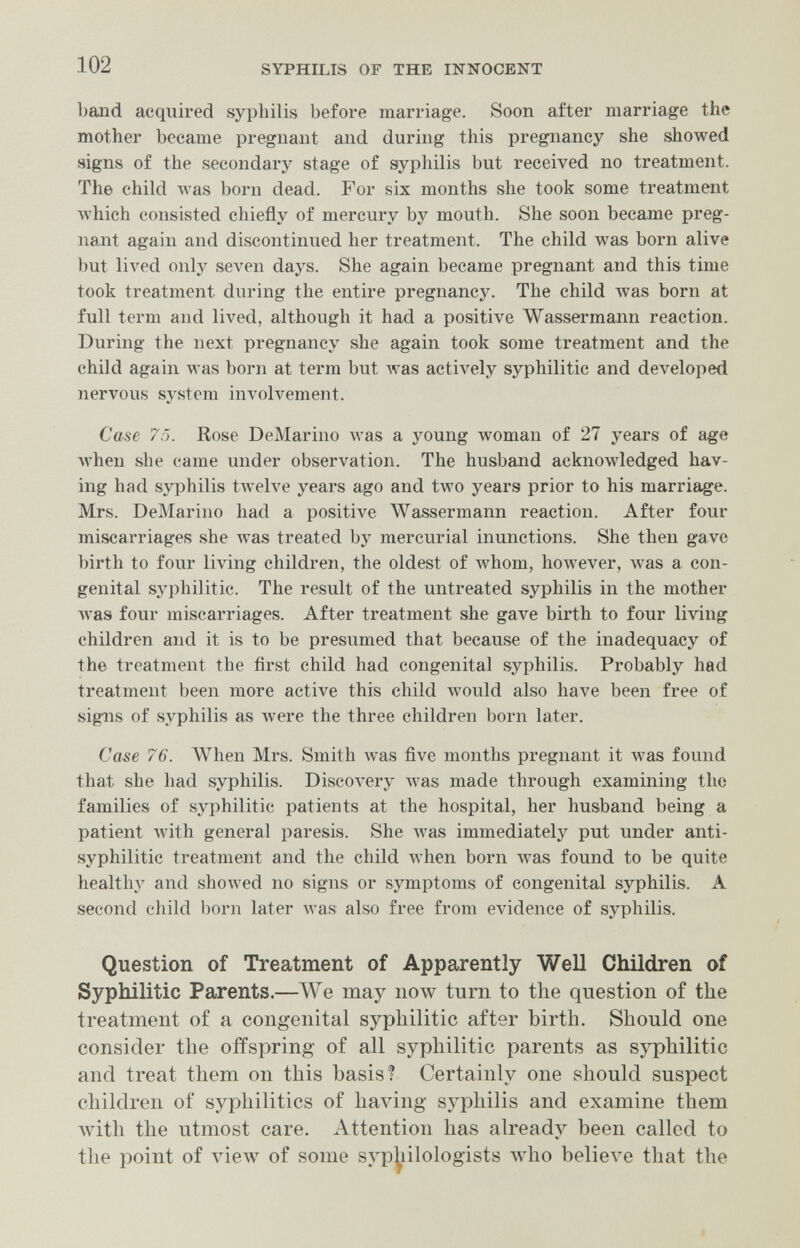 102 SYPHILIS OF THE INNOCENT band acquired syphilis before marriage. Soon after marriage the mother became pregnant and during this pregnancy she showed signs of the secondary stage of syphilis but received no treatment. The child was born dead. For six months she took some treatment M'hich consisted chiefly of mercury by mouth. She soon became preg¬ nant again and discontinued her treatment. The child was born alive but lived only seven days. She again became pregnant and this time took treatment during the entire pregnancy. The child was born at full term and lived, although it had a positive Wassermann reaction. During the next pregnancy she again took some treatment and the child again was born at term but Avas actively syphilitic and developed nervous system involvement. Case 7Г). Rose DeMarino was a young woman of 27 years of age Avhen she came under observation. The husband acknowledged hav¬ ing had syphilis twelve years ago and two years prior to his marriage. Mrs. DeMarino had a positive Wassermann reaction. After four miscarriages she was treated by mercurial inunctions. She then gave birth to four living children, the oldest of whom, however, was a con¬ genital syphilitic. The result of the untreated syphilis in the mother Avas four miscarriages. After treatment she gave birth to four living children and it is to be presumed that because of the inadequacy of the treatment the first child had congenital syphilis. Probably had treatment been more active this child would also have been free of signs of syphilis as were the three children born later. Case 76. ЛЛ^Ьеп Mrs. Smith was five months pregnant it was found that she had syphilis. Disco\^ery was made through examining the families of syphilitic patients at the hospital, her husband being a patient \vith general paresis. She was immediately put under anti- syphilitic treatment and the child лтЬеп born was found to be quite health}^ and shoAved no signs or symptoms of congenital syphilis. A second child born later was also free from evidence of syphilis. Question of Treatment of Apparently Well Children of Syphilitic Parents.—ЛУе may now turn to the question of the treatment of a congenital syphilitic after birth. Should one consider the offspring of all syphilitic parents as syphilitic and treat them on this basis? Certainly one should suspect children of syphilitics of having syphilis and examine them Avith the utmost care. Attention has already been called to the point of view of some syp^iilologists wdio believe that the