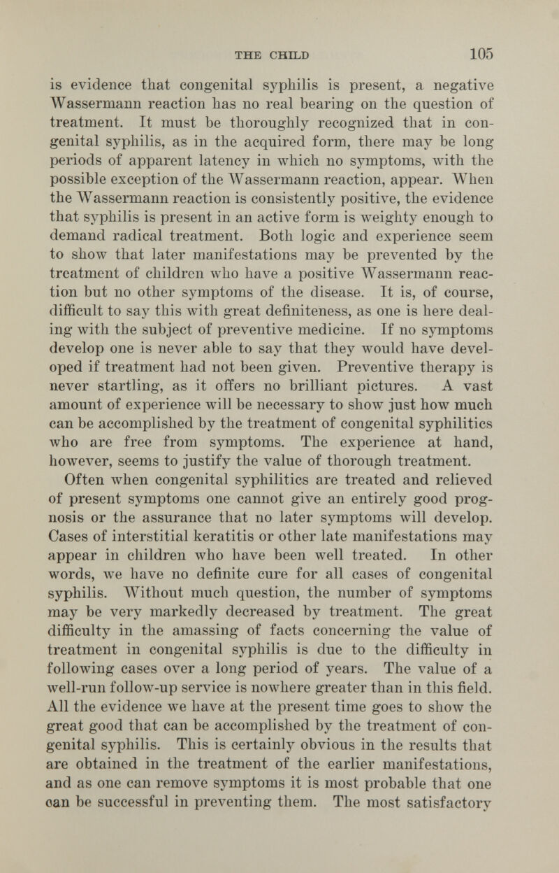 THE CHILD 105 is evidence that congenital syphilis is present, a negative Wassermann reaction has no real bearing on the question of treatment. It must be thoroughly recognized that in con¬ genital syphilis, as in the acquired form, there may be long periods of apparent latency in which no symptoms, with the possible exception of the Wassermann reaction, appear. When the Wassermann reaction is consistently positive, the evidence that syphilis is present in an active form is weighty enough to demand radical treatment. Both logic and experience seem to show that later manifestations may be prevented by the treatment of children who have a positive Wassermann reac¬ tion but no other symptoms of the disease. It is, of course, difficult to say this with great definiteness, as one is here deal¬ ing with the subject of preventive medicine. If no symptoms develop one is never able to say that they would have devel¬ oped if treatment had not been given. Preventive therapy is never startling, as it offers no brilliant pictures. A vast amount of experience will be necessary to show just how much can be accomplished by the treatment of congenital syphilitics who are free from symptoms. The experience at hand, however, seems to justify the value of thorough treatment. Often when congenital syphilitics are treated and relieved of present symptoms one cannot give an entirely good prog¬ nosis or the assurance that no later symptoms will develop. Cases of interstitial keratitis or other late manifestations may appear in children who have been well treated. In other words, we have no definite cure for all cases of congenital syphilis. Without much question, the number of symptoms may be very markedly decreased by treatment. The great difficulty in the amassing of facts concerning the value of treatment in congenital syphilis is due to the difficulty in following cases over a long period of years. The value of a well-run follow-up serA^ce is nowhere greater than in this field. All the evidence we have at the present time goes to shoAV the great good that can be accomplished by the treatment of con¬ genital syphilis. This is certainly obvious in the results that are obtained in the treatment of the earlier manifestations, and as one can remove symptoms it is most probable that one can be successful in preventing them. The most satisfactory