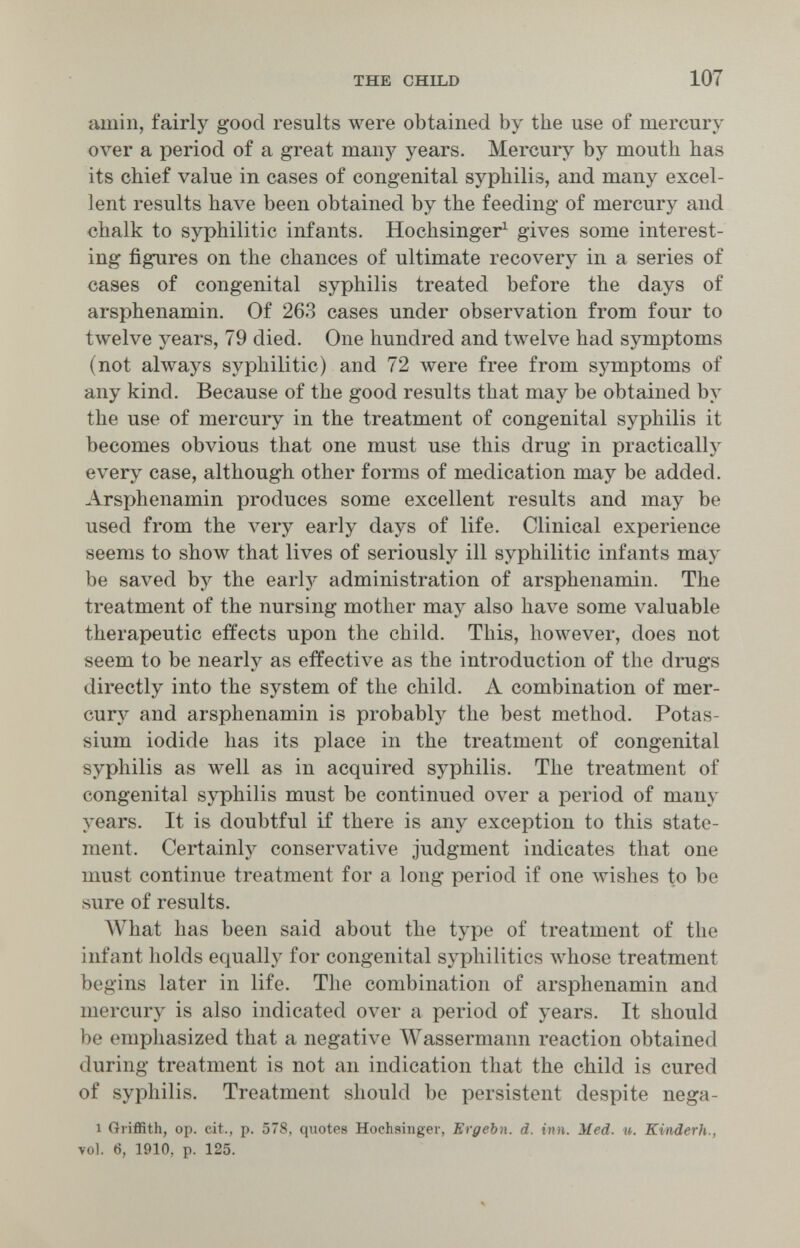 THE CHILD 107 amili, fairly good results were obtained by the use of mercury over a period of a great many years. Mercur^^ by mouth has its chief value in cases of congenital syphilis, and many excel¬ lent results Ьал^е been obtained by the feeding of mercury and chalk to syphilitic infants. Hochsinger^ gives some interest¬ ing figures on the chances of ultimate recovery in a series of cases of congenital syphilis treated before the days of arsphenamin. Of 263 cases under observation from four to twelve years, 79 died. One hundred and tлvelve had symptoms (not always syphilitic) and 72 were free from symptoms of any kind. Because of the good results that may be obtained by the use of mercury in the treatment of congenital syphilis it becomes obvious that one must use this drug in practically every case, although other forms of medication may be added. Arsphenamin produces some excellent results and may be used from the very early days of life. Clinical experience seems to show that lives of seriously ill syphilitic infants may be saved by the early administration of arsphenamin. The treatment of the nursing mother may also have some valuable therapeutic effects upon the child. This, however, does not seem to be nearly as effective as the introduction of the drugs directly into the system of the child. A combination of mer¬ cury and arsphenamin is probably the best method. Potas¬ sium iodide has its place in the treatment of congenital syphilis as луе11 as in acquired syphilis. The treatment of congenital syphilis must be continued over a period of many years. It is doubtful if there is any exception to this state¬ ment. Certainly conservative judgment indicates that one must continue treatment for a long period if one wishes to be sure of results. AVhat has been said about the type of treatment of the infant holds equally for congenital syphilitics whose treatment begins later in life. The combination of arsphenamin and mercury is also indicated over a period of years. It should be emphasized that a negative Wassermann reaction obtained during treatment is not an indication that the child is cured of syphilis. Treatment should be persistent despite nega- 1 Griffith, op. cit., p. 578, quotes Hochsinger, ЕгдеЪп. d. inn. Med. u. Kiiiderh., vol. 6, 1910, p. 125.