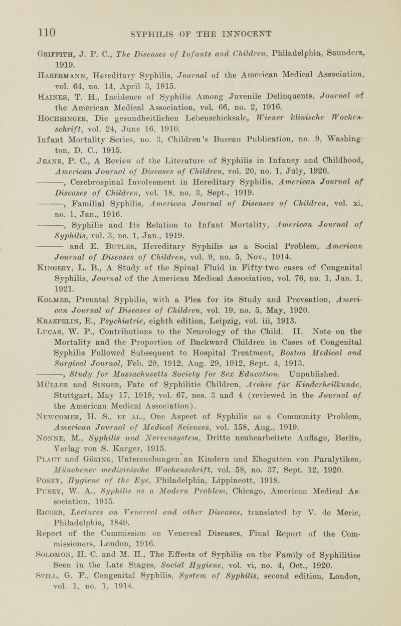 110 syphilis or the infocent Griffith, J. P. C., The Diseases of Infants and Children, Philadelphia, Saunders^ 1919. Habermann, Hereditary Syphilis, Journal of the American Medical Association, vol. 64, no. 14, April 3, 1915. Haines, T. H., Incidence of Syphilis Among Juvenile Delinquents, Journal of the American Medical Association, vol. 66, no. 2, 1916. Hochsinger, Die gesundheitlichen Lebenschicksale, Wiener Iclinisohe Wochen¬ schrift, vol. 24, June 16, 1910. Infant Mortality Series, no. .3, Children's Bureau Publication, no. 9, Washing¬ ton, D. C., 1915. Jeans, P. C., A Review of the Literature of Syphilis in Infancy and Childhood, American Journal of Diseases of Children, vol. 20, no. 1, July, 1920. , Cerebrospinal Involvement in Hereditary Syphilis, American Journal of Diseases of Children, vol. 18, no. 3, Sept., 1919. , Familial Syphilis, American Journal of Diseases of Children, vol. xi, no. 1, Jan., 1916. , Syphilis and Its Relation to Infant Mortality, American Journal of Syphilis, vol. 3, no. 1, Jan., 1919.  and E. Butler, Hereditary Syphilis as a Social Problem, American Journal of Diseases of Children, vol. 9, no. 5, Nov., 1914. KiNGERY, L. В., A study of the Spinal Fluid in Fifty-two cases of Congenital Syphilis, Journal of the American Medical Association, vol. 76, no. 1, Jan. 1, 1921. KoLMER, Prenatal Syphilis, with a Plea for its Study and Prevention, Ameri¬ can Journal of Diseases of Children, vol. 19, no. 5, May, 1920. Kraepelin, е., Psychiatrie, eighth edition, Leipzig, vol. iii, 1913. IjXtcas, W. p.. Contributions to the Neurology of the Child. II. Note on the Mortality and the Proportion of Backward Children in Cases of Congenital Syphilis Followed Subsequent to Hospital Treatment, Boston Medical and Surgical Journal, Feb. 29, 1912, Aug. 29, 1912, Sept. 4, 1913. , Study for Massachusetts Society for Sex Education. Unpublished. müller and Singer, Fate of Syphilitic Children, Archiv für Kinderheilkunde, Stuttgart, May 17, 1919, vol. 67, nos. 3 and 4 (reviewed in the Journal of the American Medical Association). Newcomer, H. S., et al.. One Aspect of Syphilis as a Community Problem, American Journal of Medical Sciences, vol. 158, Aug., 1919. Nonne, M., Syphilis urul Nervensystem, Dritte neubearbeitete Auflage, Berlin, Verlag von S. Karger, 1915. Plaut and Göring, Untersuchungen an Kindern und Ehegatten von Paralytiken, Münchener medizinische Wochenschrift, vol. 58, no. 37, Sept. 12, 1920. posey, Hygiene of the Eye, Philadelphia, Lippincott, 1918. pusey, W. A., Syphilis as a Modern Problem, Chicago, American Medical As¬ sociation, 1915. Ricord, Lectures on Venereal and other Diseases, translated by V. de Meric, Philadelphia, 1849. Report of the Commission on Venereal Diseases, Final Report of the Com¬ missioners, London, 1916. Solomon, H. C. and M. Н., The Effects of Syphilis on the Family of Syphilitica Seen in the Late Stages, Social Hygiene, vol. vi, no. 4, Oct., 1920. Still, G. P., Congenital Syphilis, System of Syphilis, second edition, Loudon, vol. I, no. I, 1914.