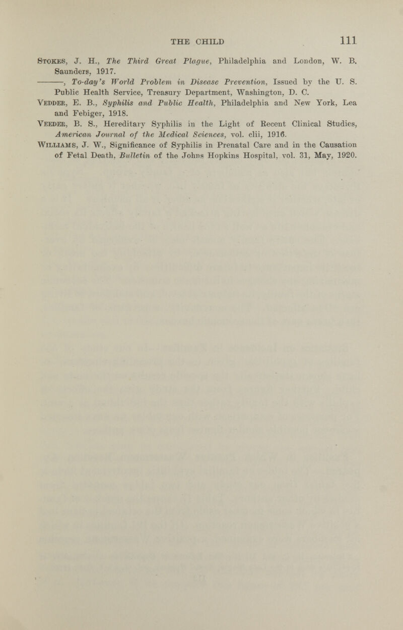 the child 111 Stokes, J. H., The Third Great Plague, Philadelphia and London, W. B. Saunders, 1917. , To-day's World Problem in Disease Prevention, Issued by the U. S. Public Health Service, Treasury Department, Washington, D. C. Vepder, E. в., Syphilis and РиЪИс Health, Philadelphia and New York, Lea and Febiger, 1918. Veeder, B. S., Hereditary Syphilis in the Light of Recent Clinical Studies, American Jmirnal of the Medical Sciences, vol. clii, 1916. Williams, J. W., Significance of Syphilis in Prenatal Care and in the Causation of Fetal Death, Bulletin of the Johns Hopkins Hospital, vol. 31, May, 1920.