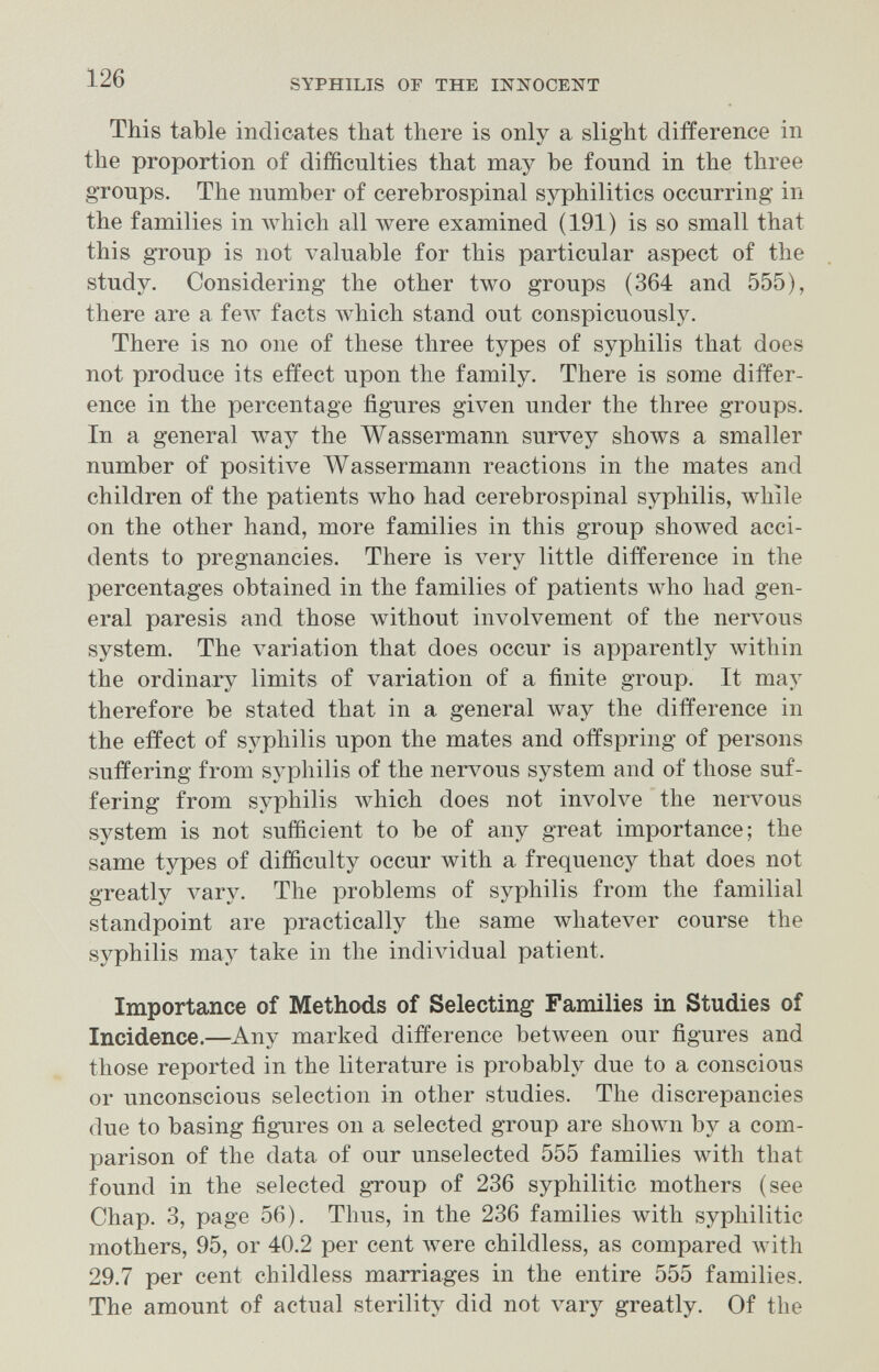 126 SYPHILIS OF THE INNOCENT This table indicates that there is only a slight difference in the proportion of difficulties that may be found in the three groups. The number of cerebrospinal syphilitics occurring in the families in which all Avere examined (191) is so small that this group is not valuable for this particular aspect of the study. Considering the other two groups (364 and 555), there are a feAv facts w^hich stand out conspicuously. There is no one of these three types of syphilis that does not produce its effect upon the family. There is some differ¬ ence in the percentage figures given under the three groups. In a general way the Wassermann survey shows a smaller number of positive Wassermann reactions in the mates and children of the patients who had cerebrospinal syphilis, while on the other hand, more families in this group showed acci¬ dents to pregnancies. There is very little difference in the percentages obtained in the families of patients who had gen¬ eral paresis and those without involvement of the nervous system. The variation that does occur is apparently within the ordinary limits of variation of a finite group. It may therefore be stated that in a general way the difference in the effect of syphilis upon the mates and offspring of persons suffering from syphilis of the nervous system and of those suf¬ fering from syphilis which does not involve the nervous system is not sufficient to be of any great importance; the same types of difficulty occur with a frequency that does not greatly л^агу. The problems of syphilis from the familial standpoint are practically the same whatever course the syphilis may take in the individual patient. Importance of Methods of Selecting Families in Studies of Incidence.—Any marked difference between our figures and those reported in the literature is probably due to a conscious or unconscious selection in other studies. The discrepancies due to basing figures on a selected group are shoAvn by a com¬ parison of the data of our unselected 555 families with that found in the selected group of 236 syphilitic mothers (see Chap. 3, page 56). Thus, in the 236 families with syphilitic mothers, 95, or 40.2 per cent луеге childless, as compared with 29.7 per cent childless marriages in the entire 555 families. The amount of actual sterility did not vary greatly. Of the