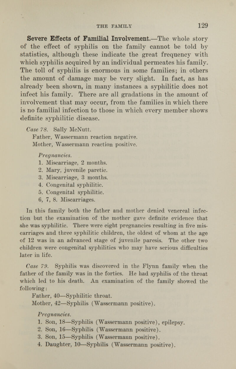 THE FAMILY 129 Severe Effects of Familial Involvement.—The whole story of the effect of syphilis on tlie family cannot be told by statistics, although these indicate the great frequency with which syphilis acquired by an individual permeates his family. The toll of syphilis is enormous in some families; in others the amount of damage may be very slight. In fact, as has already been shown, in many instances a syphilitic does not infect his family. There are all gradations in the amount of involvement that may occur, from the families in which there is no familial infection to those in Л¥111с11 every member shows definite syphilitic disease. Case 78. Sally McNutt. Father, Wassermann reaction negative. Mother, AVassermann reaction positive. Pregnancies. 1. Miscarriage, 2 months. 2. Mary, juvenile paretic. 3. Miscarriage, 3 months. 4. Congenital syphilitic. 5. Congenital syphilitic. 6. 7, 8. Miscarriages. In this family both the father and mother denied venereal infec¬ tion but the examination of the mother gave definite evidence that she was syphilitic. There were eight pregnancies resulting in five mis¬ carriages and three syphilitic children, the oldest of луЬот at the age of 12 was in an advanced stage of juvenile paresis. The other two children were congenital syphilitics who may have serious difficulties later in life. Case 79. Syphilis Avas discovered in the Flynn family when the father of the family луаз in the forties. He had syphilis of the throat which led to his death. An examination of the family showed the following : Father, 40—Syphilitic throat. Mother, 42—Syphilis (Wassermann positive). Pregnancies. 1. Son, 18—Syphilis (Wassermann positive), epilepsy. 2. Son, 16—Syphilis (Wassermann positive). 3. Son, 15—Syphilis (Wassermann positive). 4. Daughter, 10—Syphilis (Wassermann positive).