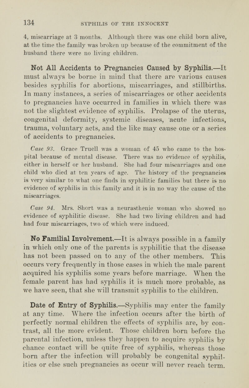 134 SYPHILIS OF THE INNOCENT 4, miscarriage at 3 months. Although there was one child born alive, at the time the family was broken up because of the commitment of the husband there were no living children. Not All Accidents to Pregnancies Caused by Syphilis.—It must always be bonie in mind that there are various causes besides syphilis for abortions, miscarriages, and stillbirths. In many instances, a series of miscarriages or other accidents to pregnancies have occurred in families in which there was not the slightest evidence of syphilis. Prolapse of the uterus, congenital deformity, systemic diseases, acute infections, trauma, voluntary acts, and the like may cause one or a series of accidents to pregnancies. Case 93. Grace Truell was a woman of 45 who came to the hos¬ pital because of mental disease. There лтаа no evidence of syphilis, either in herself or her husband. She had four miscarriages and one child who died at ten years of age. The history of the pregnancies is very similar to what one finds in syphilitic families but there is no evidence of syphilis in this family and it is in no луау the cause of the miscarriages. Case 94. Mrs. Short was a neurasthenic woman who showed no evidence of syphilitic disease. She had two living children and had had four miscarriages, two of which were induced. No Familial Involvement.—It is always possible in a family in which only one of the parents is syphilitic that the disease has not been passed on to any of the other members. This occurs very frequently in those cases in which the male parent acquired his syphilis some years before marriage. When the female parent has had syphilis it is much more probable, as we have seen, that she will transmit syphilis to the children. Date of Entry of Syphilis.—Syphilis may enter the family at any time. ЛУЬеге the infection occurs after the birth of perfectly normal children the effects of syphilis are, by con¬ trast, all the more evident. Those children born before the parental infection, unless thej^ happen to acquire syphilis by chance contact will be quite free of syphilis, whereas those bom after the infection лvill probably be congenital syphil- itics or else such pregnancies as occur will never reach term.