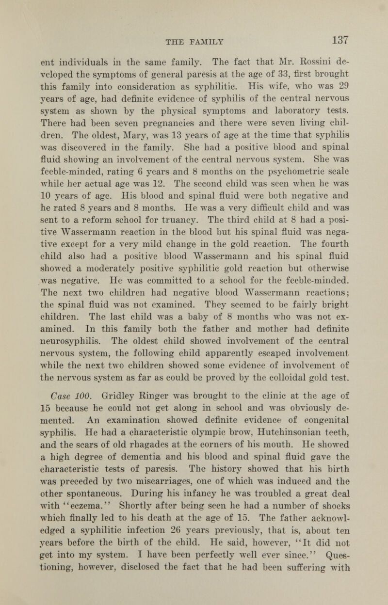 THE FAMILY 137 ent individuals in the same family. The fact that Mr. Rossini de¬ veloped the symptoms of general paresis at the age of 33, first brought this family into consideration as syphilitic. His Avife, who лvas 29 years of age, had definite evidence of syphilis of the central nervous system as shown by the physical symptoms and laboratory tests. There had been seven pregnancies and there were seven living chil¬ dren. The oldest, Mary, was 13 years of age at the time that syphilis was discovered in the family. She had a positive blood and spinal fluid showing an involvement of the central nervous system. She was feeble-minded, rating 6 years and 8 months on the psychometric scale while her actual age was 12. The second child was seen when he was 10 years of age. His blood and spinal fluid were both negative and he rated 8 years and 8 months. He Avas a very difficult child and was sent to a reform school for truancy. The third child at 8 had a posi¬ tive Wassermann reaction in the blood but his spinal fluid was nega¬ tive except for a very mild change in the gold reaction. The fourth child also had a positive blood AVassermann and his spinal fluid showed a moderately positive syphilitic gold reaction but otherwise was negative. He Avas committed to a school for the feeble-minded. The next two children had negative blood AVassermann reactions; the spinal fluid was not examined. They seemed to be fairly bright children. The last child was a baby of 8 months who was not ex¬ amined. In this family both the father and mother had definite neurosyphilis. The oldest child showed involvement of the central nervous system, the following child apparently escaped involvement while the next tAvo children shoAved some evidence of involvement of the nervous system as far as could be proved by the colloidal gold test. Case 100. Gridley Ringer was brought to the clinic at the age of 15 because he could not get along in school and was obviously de¬ mented. An examination showed definite evidence of congenital syphilis. He had a characteristic Olympic brow, Hutchinsonian teeth, and the scars of old rhagades at the corners of his mouth. He showed a high degree of dementia and his blood and spinal fluid gave the characteristic tests of paresis. The history showed that his birth was preceded by two miscarriages, one of which was induced and the other spontaneous. During his infancy he was troubled a great deal with eczema. Shortly after being seen he had a number of shocks which finally led to his death at the age of 15. The father acknowl¬ edged a syphilitic infection 26 years previously, that is, about ten years before the birth of the child. He said, however, It did not get into my system. I have been perfectly well ever since. Ques¬ tioning, however, disclosed the fact that he had been suffering with