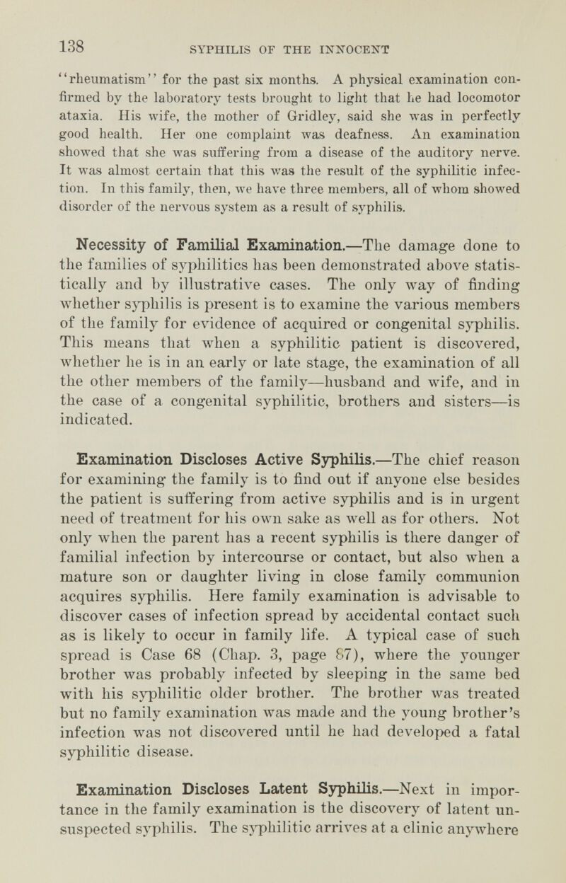 138 SYPHILIS or THE INNOCENT rheumatism for the past six months. A physical examination con¬ firmed by the laboratory tests brought to light that he had locomotor ataxia. His л\ч£е, the mother of Gridley, said she луаз in perfectly good health. Her one complaint луа» deafness. An examination showed that she was suffering from a disease of the auditory nerve. It was almost certain that this was the result of the syphilitic infec¬ tion. In this family, then, we have three members, all of whom showed disorder of the nervous system as a result of syphilis. Necessity of Familial Examination.—The damage done to the families of sypliilitics has been demonstrated above statis¬ tically and by illustrative cases. The only way of finding whether sj'pliilis is present is to examine the various members of the family for evidence of acquired or congenital syphilis. This means that when a syphilitic patient is discovered, whether he is in an early or late stage, the examination of all the other members of the family—husband and wife, and in the case of a congenital syphilitic, brothers and sisters—is indicated. Examination Discloses Active Syphilis.—The chief reason for examining the family is to find out if anyone else besides the patient is suffering from active syphilis and is in urgent need of treatment for his own sake as well as for others. Not only when the parent has a recent syphilis is there danger of familial infection by intercourse or contact, but also when a mature son or daughter living in close family communion acquires syphilis. Here family examination is advisable to discover cases of infection spread by accidental contact such as is likely to occur in family life. A typical case of such spread is Case 68 (Chap. 3, page 87), where the younger brother was probably infected by sleeping in the same bed with his syphilitic older brother. The brother was treated but no family examination was made and the young brother's infection was not discovered until he had developed a fatal syphilitic disease. Examination Discloses Latent Syphilis.—Next in impor¬ tance in the family examination is the discovery of latent un¬ suspected syphilis. The syphilitic arrives at a clinic anywhere
