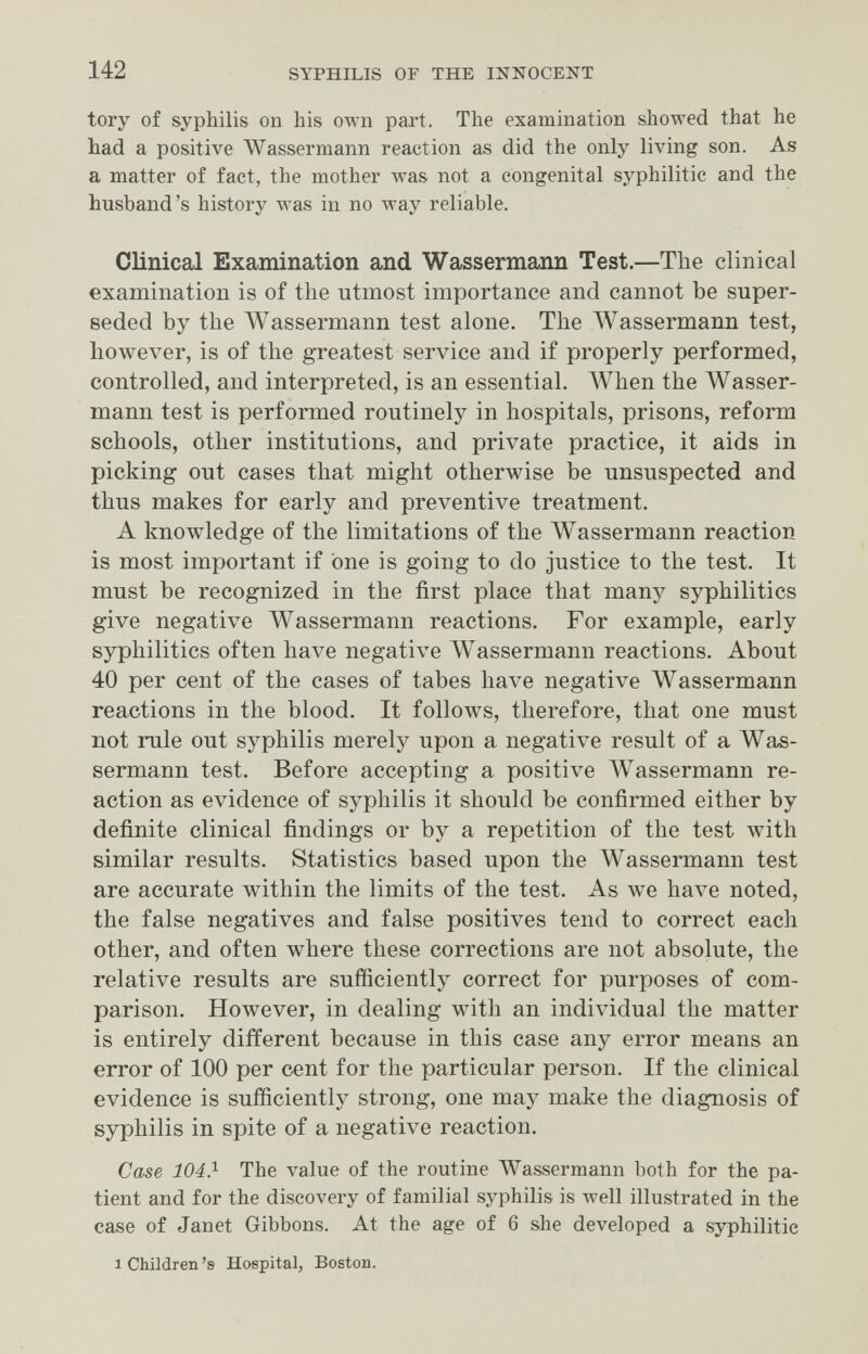 142 SYPHILIS OF THE INNOCENT tory of syphilis on his own part. The examination showed that he had a positive Wassermann reaction as did the only living son. As a matter of fact, the mother was not a congenital syphilitic and the husband's history was in no way reliable. Clinical Examination and ■\Л/'а88егталп Test.—The clinical examination is of the utmost importance and cannot be super¬ seded by the Wassermann test alone. The Wassermann test, however, is of the greatest service and if properly performed, controlled, and interpreted, is an essential. AVhen the Wasser¬ mann test is performed routinely in hospitals, prisons, reform schools, other institutions, and private practice, it aids in picking out cases that might otherwise be unsuspected and thus makes for early and preventive treatment. A knowledge of the limitations of the Wassermann reaction is most important if one is going to do justice to the test. It must be recognized in the first place that many syphilitics give negative Wassermann reactions. For example, early syphilitics often have negative AVassermann reactions. About 40 per cent of the cases of tabes have negative Wassermann reactions in the blood. It follows, therefore, that one must not rule out syphilis merely upon a negative result of a Was¬ sermann test. Before accepting a positive Wassermann re¬ action as evidence of syphilis it should be confirmed either by definite clinical findings or by a repetition of the test with similar results. Statistics based upon the Wassermann test are accurate within the limits of the test. As we have noted, the false negatives and false positives tend to correct each other, and often where these corrections are not absolute, the relative results are sufficiently correct for purposes of com¬ parison. However, in dealing with an individual the matter is entirely different because in this case any error means an error of 100 per cent for the particular person. If the clinical evidence is sufficiently strong, one may make the diagnosis of syphilis in spite of a negative reaction. Case 104.^ The value of the routine Wassermann both for the pa¬ tient and for the discovery of familial syphilis is well illustrated in the case of Janet Gibbons. At the age of 6 she developed a syphilitic 1 Children's Hospital, Boston.