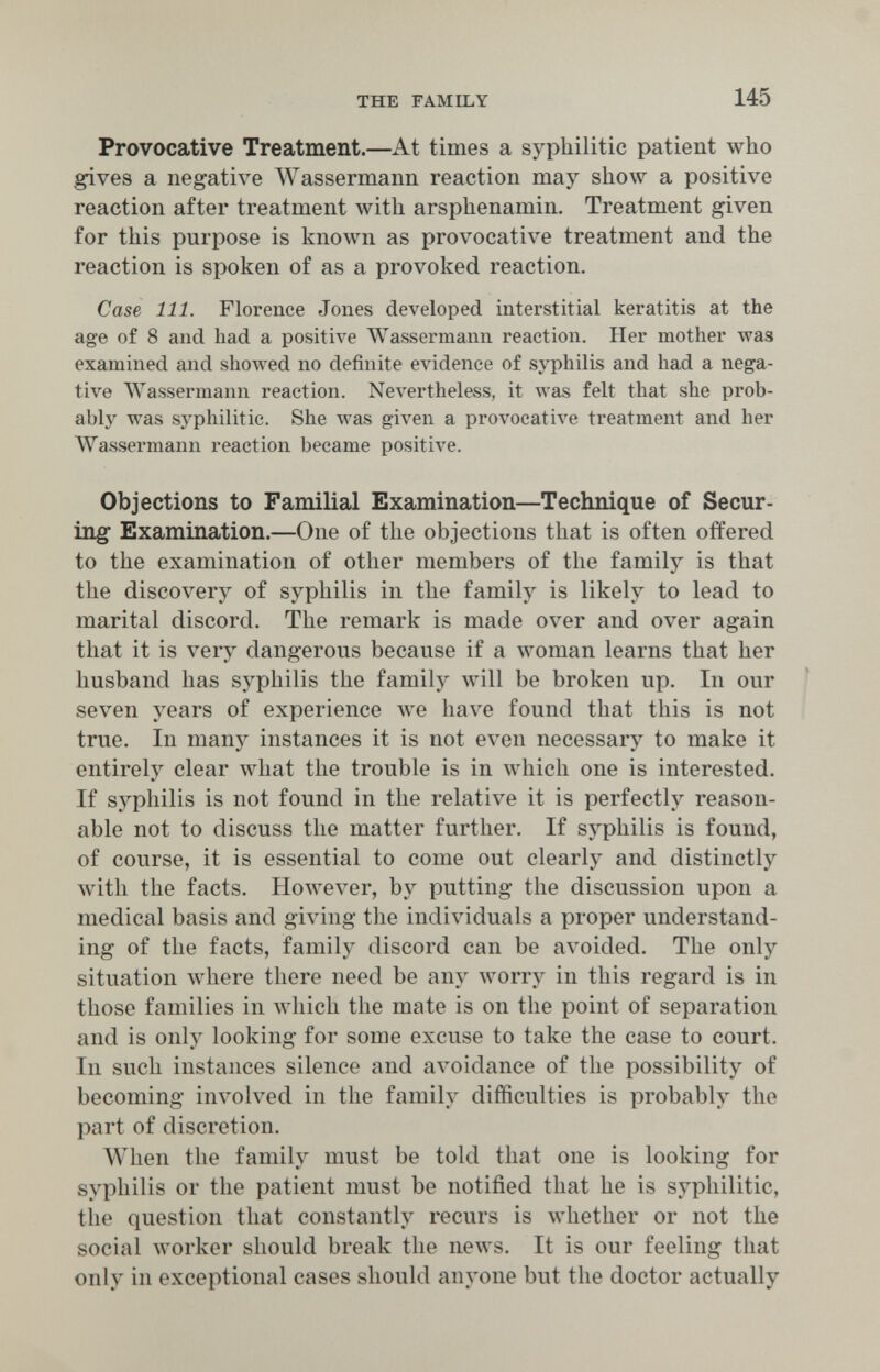 THE FAMILY 145 Provocative Treatment.—At times a syphilitic patient who gives a negative Wassermann reaction may show a positive reaction after treatment with arsphenamin. Treatment given for this purpose is known as provocative treatment and the reaction is spoken of as a provoked reaction. Case 111. Florence Jones developed interstitial keratitis at the age of 8 and had a positive Wassermann reaction. Her mother was examined and showed no definite evidence of syphilis and had a nega¬ tive Wassermann reaction. Nevertheless, it was felt that she prob¬ ably was syphilitic. She was given a provocative treatment and her Wassermann reaction became positive. Objections to Familial Examination—Technique of Secur¬ ing Examination.—One of the objections that is often offered to the examination of other members of the family is that the discovery of syphilis in the family is likely to lead to marital discord. The remark is made over and over again that it is very dangerous because if a woman learns that her husband has syphilis the family will be broken up. In our ' seven years of experience we have found that this is not true. In many instances it is not even necessary to make it entirely clear what the trouble is in which one is interested. If syphilis is not found in the relative it is perfectly reason¬ able not to discuss the matter further. If syphilis is found, of course, it is essential to come out clearly and distinctly with the facts. However, by putting the discussion upon a medical basis and giving the individuals a proper understand¬ ing of the facts, family discord can be avoided. The only situation where there need be any worry in this regard is in those families in лу1псЬ the mate is on the point of separation and is only looking for some excuse to take the case to court. In such instances silence and avoidance of the possibility of becoming involved in the family difficulties is probably the part of discretion. When the family must be told that one is looking for syphilis or the patient must be notified that he is syphilitic, the question that constantly recurs is whether or not the social worker should break the news. It is our feeling that only in exceptional cases should anyone but the doctor actually