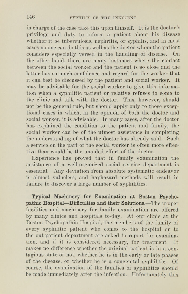 146 SYPHILIS OF THE INNOCENT in charge of the case take this upon himself. It is the doctor's privilege and duty to inform a patient about his disease whether it be tuberculosis, nephritis, or syphilis, and in most cases no one can do this as well as the doctor whom the patient considers especially versed in the handling of disease. On the other hand, there are many instances where the contact between the social worker and the patient is so close and the latter has so much confidence and regard for the worker that it can best be discussed by the patient and social worker. It may be advisable for the social worker to give this informa¬ tion when a syphilitic patient or relative refuses to come to the clinic and talk with the doctor. This, however, should not be the general rule, but should apply only to those excep¬ tional cases in Avhich, in the opinion of both the doctor and social worker, it is advisable. In many cases, after the doctor has explained the condition to the patient and family, the social Avorker can be of the utmost assistance in completing the understanding of what the doctor has already said. Such a service on the part of the social луогкег is often more effec¬ tive than луоик! be the unaided effort of the doctor. Experience has proved that in family examination the assistance of a well-organized social service department is essential. Any deviation from absolute systematic endeavor is almost valueless, and haphazard methods will result in failure to discover a large number of syphilitics. Tjrpical Machinery for Exajnination at Boston Psycho¬ pathic Hospital—Difficulties and their Solutions.—The proper facilities and machinery for family examination are offered by many clinics and hospitals to-day. At our clinic at the Boston Psychopathic Hospital, the members of the family of every syphilitic patient who comes to the hospital or to the out-patient department are asked to report for examina¬ tion, and if it is considered necessary, for treatment. It makes no difference whether the original patient is in a con¬ tagious state or not, Avhether he is in the early or late phases of the disease, or whether he is a congenital syphilitic. Of course, the examination of the families of syphilitics should be made immediately after the infection. Unfortunately this